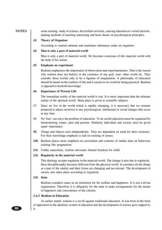 NOTES
88
sense training, study of science, diversified curricula, catering education to varied interests,
making methods of teaching interesting and basis theme on psychological principles.
(3) Theory of Organism
According to realism animate and manimate substances make an organism.
(4) Man is only a part of material world
Man is only a part of material world. He becomes conscious of this material world with
the help of his senses.
(5) Emphasis on experiment
Realism emphasizes the importance of observation and experimentation. That is the reason
why realism does not believe in the existence of any god, soul, other world etc. They
consider these worlds only to be a figment of imagination. A philosophy of education
should be based on the realities of life and it can prove its worth by being practical. Realism
is opposed to bookish knowledge.
(6) Importance of Present Life
The immediate reality of the material world is real. It is more important than the ultimate
reality of the spiritual world. Main place is given to scientific subjects.
(7) Since we live in the world which is rapidly changing, it is necessary that we remains
prepared to adjust ourselves to any psychological, intellectual or social changes that occur
at any time.
(8) No ‘Ism’ can solve the problem of education. To be useful education must be organized by
harmoninsing values, past and present. Similarly individual and society must be given
equal importance.
(9) Things and objects exist independently. They are dependent on mind for their existence.
For their knowledge emphasis is laid on training of senses.
(10) Realism places more emphasis on curriculum and contents of studies than on behaviour
training like pragmatism.
(11) Unlike naturalism, realism advocates limited freedom for child.
(12) Regularity in the material world
This ideology accepts regularity in the material world. The change is also due to regularity.
Here this philosophy becomes different from the physical world. It considers all the things
as a part of the totality and their forms are changing and not eternal. The development of
society also takes place according to regularity.
(13) State
Realism considers states as an institution for his welfare and happiness. It is not a divine
organisaton. Therefore it is obligatory for the state to make arrangements for the means
of happiness and convenience of the citizens.
3.4.3 Realism in Education
As earlier stated, realism is a revolt against traditional education. It was born in the form
of opposition to the idealistic system of education and the development of science gave support to
it.
 