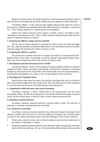 NOTES
89
Realism is based on reality. By realistic education is meant that education should be able to
make the life of a man happy and successful. Realism has given emphasis to liberal education.
According to Milton, “I call a generous and complete education that which fits a man to
perform justly, skillfully and magnanimously all the offices both private and public, at peace and
war”. They consider education as a natural process of development.
Spencer has defined education which supports scientific realism. According to him,
“Education is the preparation of life”. Hence realistic system of education throws light on all the
aspects of education which are as follows.
1. Preparing the child for a happy and successful life
The first aim of realistic education is to prepare the child to lead a successful and happy
life. Thus, education should be such that the child is able to solve his problems of life successfully
and lead a happy life promoting the welfare of society as well.
2. Preparing the child for a real life
The second aim of realistic education is to prepare the child for a real and practical life.
Realists believe in the reality of knowledge of external material world gained through senses.
Thus, they wish to prepare the child for the real life of material world.
3. Developing the physical and mental powers of child
According to Realism, mind as well as the physical organs together constitute an organism
composed of matter. Hence, according to this ideology, the third aim of education is to develop
the physical and mental powers of the child so that with the help of his developed intelligence,
discrimination and judgement, he is able to solve all the problems of life successfully.
4. Developing and Training of senses
Realists believe that unless the senses of the child are developed fully well, he will not be
able to have full knowledge about the external world. Thus, the fourth aim of realistic education
is to develop and train the senses of the child through varied experiences.
5. Acquitting the child with nature and social environment
According to Realism, a child is related both to the external nature and the social
environment. Hence, the fifth aim of education is to provide the child full knowledge of both the
society and the external nature so that he is able to strike a balance between the two.
6. Imparting vocational education
According to Realism, education should be a practical utility to child. The sixth aim of
education is to provide vocational education to the child.
3.4.4 Realism & Curriculum
According to realism curriculum should be many sided and it should be presented to the
children a rounded view of the universe. Only those subjects be included in the curriculum which
are useful to the students and prepare them to meet the challenges of time in their actual life.
• Nature study, physical sciences and vocational training are given primary importance in
the scheme of curriculum of realism.
• Comenius divided the educational period of the child into 4 stages and suggested curriculum
and text books for each stage. He was of the opinion that all those things which are useful
 