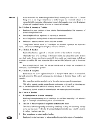 NOTES
90
to the child in his life, the knowledge of these things must be given to the child. As the life
being lived is real he gave importance to mother tongue and vocational subjects to be
successful in life. According to him mother-tongue is the foundation stone of the development
of man and vocational training helps one to earn one’s livelihood.
3.4.5 Realism & Methods of Teaching
• Realism gives more emphasis to sense training. Lominius emphasized the importance of
sense training in education.
• Milton emphasized the importance of travelling in education.
• Locke emphasized the importance of observation and experimentation.
• Inductive – Deductive method is also advocated by them.
‘Things rather than the words’ or ‘First objects and then their exposition’ are their watch
words. Education should be given through co-curricular activities.
3.4.6 Realism & Teacher
Realism has balanced approach so far as the position of the teacher is concerned.
The teacher must have knowledge of the subject matter and nature of the child. He must
know their needs. He must also be conversant with the scientific and psychological methods and
techniques of teaching. He must present the objects and activities before the child in their actual
form.
For accomplishing all these, the teacher himself must be trained and bestowed with
intellectual, social and moral qualities.
3.4.7 Realism & Discipline
Realism does not favour expressionistic type of discipline which is based on punishment,
fear and repression. The school emphasizes the importance of discipline based on love and
sympathy.
Like naturalism, realism also believes in ‘discipline through natural consequences’.
This school wants to provide such a physical environment to the pupils in which they may
learn to lead a disciplined life and this in turn may become a part of their habit.
In this way, realism believes in impressionistic and emanicipationastic discipline.
3.4.8 Merits of Realism
1. It lays emphasis on practical knowledge
Realism gives emphasis to practical knowledge and functional knowledge. It is only such
type of knowledge which makes a person successful in life.
2. The aim of the development of a dynamic and adaptable mind
The aims of education given by realism may not be very exalting but atleast they are very
useful and important. To develop dynamic and adaptable mind to cope with life situations
is really a very important aim.
3. Due importance to science and technology
Realism gives due importance to science and technology in its scheme of curriculum
 