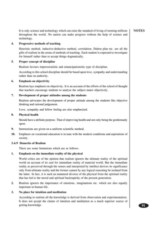 NOTES
91
It is only science and technology which can raise the standard of living of teeming millions
throughout the world. No nation can make progress without the help of science and
technology.
4. Progressive methods of teaching
Heuristic method, inductive-deductive method, correlation, Dalton plan etc. are all the
gifts of realism in the arena of methods of teaching. Each student is expected to investigate
for himself rather than to accept things dogmatically.
5. Proper concept of discipline
Realism favours impressionistic and emancipationsitic type of discipline.
According to this school discipline should be based upon love, sympathy and understanding
rather than on authority.
6. Emphasis on objectivity
Realism lays emphasis on objectivity. It is an account of the efforts of the school of thought
that teachers encourage students to analyse the subject mater objectively.
7. Development of proper attitudes among the students
Realism advocates the development of proper attitude among the students like objective
thinking and rational judgement.
Love, sympathy and fellow feeling are also emphasized.
8. Physical health
Should have a definite purpose. That of improving health and not only being the gentlemanly
sport.
9. Instructions are given on a uniform scientific method.
10. Emphasis on vocational education is in tune with the modern conditions and aspirations of
society.
3.4.9 Demerits of Realism
There are some limitations which are as follows.
1. Emphasis on the immediate reality of the physical
World critics are of the opinion that realism ignores the ultimate reality of the spiritual
world on account of its zeal for immediate reality of material world. But the immediate
reality as perceived through the senses and interpreted by intellect derives its significance
only from ultimate reality and the former cannot by any logical reasoning be isolated from
the latter. In fact, it is such an unnatural divorce of the physical from the spiritual reality
that has led to the moral and spiritual backruptchy of the present generation.
2. Realism ignores the importance of emotions, imaginations etc. which are also equally
important in human life.
3. No place for intuition and meditation
According to realism all the knowledge is derived from observation and experimentation.
It does not accept the claims of intuition and meditation as a much superior source of
getting knowledge.
 
