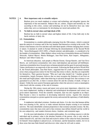 NOTES
92
4. More importance only to scientific subjects
Realism gives too much emphasis to science and technology and altogether ignores the
importance of the non-material. Subjects like art, culture, religion and mortality etc. but
according to this critics, science and technology do not by themselves have any value
unless they serve as instruments for developing our moral and aesthetic life.
5. No faith in eternal values and high ideals of life
Realism has no faith in eternal values and highest ideals of life. It has faith only in the
harsh realistics of daily life.
3.5. Existentialism
Existentialism is a modern philosophy emerging from the 19th century, which is centered
upon the analysis of existence and of the way humans find themselves existing in the world. The
notion is that humans exist first and then each individual spends a lifetime changing their essence
or nature. It attained its zenith in Europe following the disenchantments of the Second World
War. Soren Kierkegaard (1813-1855), a Danish minister and philosopher, is considered to be
the founder of existentialism . Other thinkers whose works have existentialist themes are Friedrich
Nietzsche, Gabriel Marcel, Martin Heidegger, Jean Paul Sartre, Karl Jaspers, Abbagnamo,
Bardyaev and Albert Camus etc.
In American education, such people as Maxine Greene, George Kneeler, and Van Cleve
Morris, are well-known existentialists who stress individualism and personal self-fulfillment.
American existentialists have focused more on human potential and the quest for personal meaning.
Values clarification is an outgrowth of this movement. Following the bleak period of World War
II, the French philosopher, Jean Paul Sartre, suggested that for youth, the existential moment
arises when young persons realize for the first time that choice is theirs, that they are responsible
for themselves. Their question becomes “Who am I and what should I do ? Another group of
existentialists, largely European, believes that we must recognize the finiteness of our lives on
this small and fragile planet, rather than believing in salvation through God. Our existence is not
guaranteed in an after life, so there is tension about life and the certainty of death, of hope or
despair. Unlike the more austere European approaches where the universe is seen as meaningless
when faced with the certainty of the end of existence.
During the 18th century reason and nature were given more importance, objectivity was
very much emphasized, leading to industrial and technological developments and science was
given utmost importance. From the scientific viewpoint, man was also regarded as an object.
Man became a slave to machines in developing industrial society. Against this situation
existentialism emerged as a protest against the society and asserted the supremacy of individuality
of man.
It emphasizes individual existence, freedom and choice. It is the view that humans define
their own meaning in life, and try to make rational decisions despite existing in an irrational
universe. The main identifiable common proposition is that existence precedes essence. By this,
existentialism states that man exists and in that existence man defines himself and the world in
his own subjectivity, and wanders between choice, freedom, and existential angst.
It is the most individualistic of all modern philosophies. Its overriding concern is with the
individual and its primary value is the absolute freedom of the person, who is only what he,
makes himself to be, and who is the final and exclusive arbiter of the values he freely determines
for himself. Great emphasis is placed on art, on literature, and the humanistic studies, for it is in
these areas that man finds himself and discovers what values he will seek to attain.
 