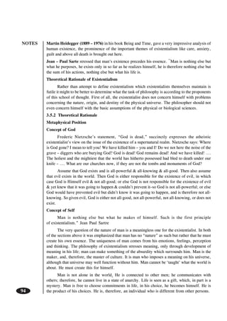NOTES
94
Martin Heidegger (1889 – 1976) in his book Being and Time, gave a very impressive analysis of
human existence, the prominence of the important themes of existentialism like care, anxiety,
guilt and above all death is brought out here.
Jean – Paul Sarte stressed that man‘s existence precedes his essence. ¯Man is nothing else but
what he purposes, he exists only in so far as he realizes himself, he is therefore nothing else but
the sum of his actions, nothing else but what his life is.
Theoretical Rationale of Existentialism
Rather than attempt to define existentialism which existentialists themselves maintain is
futile it might to be better to determine what the task of philosophy is according to the proponents
of this school of thought. First of all, the existentialist does not concern himself with problems
concerning the nature, origin, and destiny of the physical universe. The philosopher should not
even concern himself with the basic assumptions of the physical or biological sciences.
3.5.2 Theoretical Rationale
Metaphysical Position
Concept of God
Frederic Nietzsche’s statement, “God is dead,” succinctly expresses the atheistic
existentialist’s view on the issue of the existence of a supernatural realm. Nietzsche says: Where
is God gone? I mean to tell you! We have killed him – you and I! Do we not here the noise of the
grave – diggers who are burying God? God is dead! God remains dead! And we have killed! ….
The holiest and the mightiest that the world has hitherto possessed had bled to death under our
knife – …. What are our churches now, if they are not the tombs and monuments of God?
Assume that God exists and is all-powerful & all-knowing & all-good. Then also assume
that evil exists in the world. Then God is either responsible for the existence of evil, in which
case God is Himself evil & not all-good; or else God is not responsible for the existence of evil
& yet knew that it was going to happen & couldn’t prevent it–so God is not all-powerful; or else
God would have prevented evil but didn’t know it was going to happen, and is therefore not all-
knowing. So given evil, God is either not all-good, not all-powerful, not all-knowing, or does not
exist.
Concept of Self
Man is nothing else but what he makes of himself. Such is the first principle
of existentialism.” Jean Paul Sartre
The very question of the nature of man is a meaningless one for the existentialist. In both
of the sections above it was emphasized that man has no “nature” as such but rather that he must
create his own essence. The uniqueness of man comes from his emotions, feelings, perception
and thinking. The philosophy of existentialism stresses meaning, only through development of
meaning in his life; man can make something of the absurdity which surrounds him. Man is the
maker, and, therefore, the master of culture. It is man who imposes a meaning on his universe,
although that universe may well function without him. Man cannot be ‘taught’ what the world is
about. He must create this for himself.
Man is not alone in the world. He is connected to other men; he communicates with
others; therefore, he cannot live in a state of anarchy. Life is seen as a gift, which, in part is a
mystery. Man is free to choose commitments in life, in his choice, he becomes himself. He is
the product of his choices. He is, therefore, an individual who is different from other persons.
 