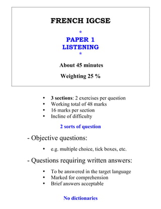 FRENCH IGCSE
                              *
                      PAPER 1
                     LISTENING
                              *
                    About 45 minutes
                    Weighting 25 %


            •   3 sections: 2 exercises per question
            •   Working total of 48 marks
            •   16 marks per section
            •   Incline of difficulty
                    2 sorts of question

       - Objective questions:
            •   e.g. multiple choice, tick boxes, etc.

       - Questions requiring written answers:
            •   To be answered in the target language
            •   Marked for comprehension
            •   Brief answers acceptable

                      No dictionaries
	
  
 