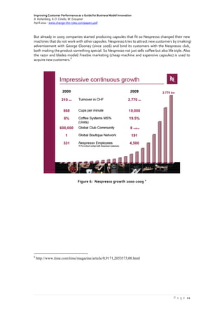 Improving Customer Performance as a Guide for Business Model Innovation
A. Hohenberg, A.O. Ciriello, W. Graupner
April 2012 - www.change-the-rules.com/paper1.pdf
P a g e 11
But already in 2009 companies started producing capsules that fit so Nespresso changed their new
machines that do not work with other capsules. Nespresso tries to attract new customers by (making)
advertisement with George Clooney (since 2006) and bind its customers with the Nespresso club,
both making the product something special. So Nespresso not just sells coffee but also life style. Also
the razor and blades model/ Freebie marketing (cheap machine and expensive capsules) is used to
acquire new customers.
6
Figure 6: Nespresso growth 2000-2009
4
6
http://www.time.com/time/magazine/article/0,9171,2053573,00.html
 