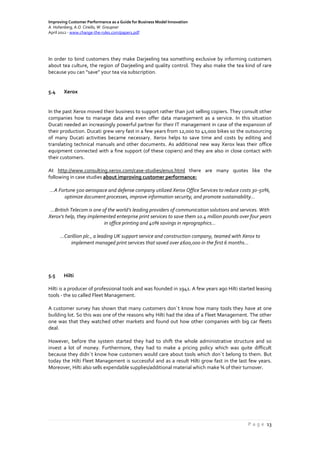 Improving Customer Performance as a Guide for Business Model Innovation
A. Hohenberg, A.O. Ciriello, W. Graupner
April 2012 - www.change-the-rules.com/paper1.pdf
P a g e 13
In order to bind customers they make Darjeeling tea something exclusive by informing customers
about tea culture, the region of Darjeeling and quality control. They also make the tea kind of rare
because you can “save” your tea via subscription.
5.4 Xerox
In the past Xerox moved their business to support rather than just selling copiers. They consult other
companies how to manage data and even offer data management as a service. In this situation
Ducati needed an increasingly powerful partner for their IT management in case of the expansion of
their production. Ducati grew very fast in a few years from 12,000 to 41,000 bikes so the outsourcing
of many Ducati activities became necessary. Xerox helps to save time and costs by editing and
translating technical manuals and other documents. As additional new way Xerox leas their office
equipment connected with a fine support (of these copiers) and they are also in close contact with
their customers.
At http://www.consulting.xerox.com/case-studies/enus.html there are many quotes like the
following in case studies about improving customer performance:
…A Fortune 500 aerospace and defense company utilized Xerox Office Services to reduce costs 30-50%,
optimize document processes, improve information security, and promote sustainability…
…British Telecom is one of the world’s leading providers of communication solutions and services. With
Xerox's help, they implemented enterprise print services to save them 10.4 million pounds over four years
in office printing and 40% savings in reprographics…
…Carillion plc., a leading UK support service and construction company, teamed with Xerox to
implement managed print services that saved over £600,000 in the first 6 months…
5.5 Hilti
Hilti is a producer of professional tools and was founded in 1941. A few years ago Hilti started leasing
tools - the so called Fleet Management.
A customer survey has shown that many customers don´t know how many tools they have at one
building lot. So this was one of the reasons why Hilti had the idea of a Fleet Management. The other
one was that they watched other markets and found out how other companies with big car fleets
deal.
However, before the system started they had to shift the whole administrative structure and so
invest a lot of money. Furthermore, they had to make a pricing policy which was quite difficult
because they didn´t know how customers would care about tools which don´t belong to them. But
today the Hilti Fleet Management is successful and as a result Hilti grow fast in the last few years.
Moreover, Hilti also sells expendable supplies/additional material which make ¾ of their turnover.
 