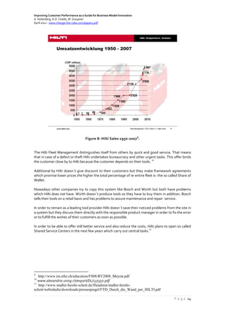 Improving Customer Performance as a Guide for Business Model Innovation
A. Hohenberg, A.O. Ciriello, W. Graupner
April 2012 - www.change-the-rules.com/paper1.pdf
P a g e 14
Figure 8: Hilti Sales 1950-2007
9
.
The Hilti Fleet Management distinguishes itself from others by quick and good service. That means
that in case of a defect or theft Hilti undertakes bureaucracy and other urgent tasks. This offer binds
the customer close by to Hilti because the customer depends on their tools.
10
Additional by Hilti doesn´t give discount to their customers but they make framework agreements
which promise lower prices the higher the total percentage of re-entire fleet is- the so called Share of
Wallet.
Nowadays other companies try to copy this system like Bosch and Würth but both have problems
which Hilti does not have. Würth doesn´t produce tools so they have to buy them in addition. Bosch
sells their tools on a retail basis and has problems to assure maintenance and repair service.
In order to remain as a leading tool provider Hilti doesn´t save their noticed problems from the site in
a system but they discuss them directly with the responsible product manager in order to fix the error
or to fulfill the wishes of their customers as soon as possible.
In order to be able to offer still better service and also reduce the costs, Hilti plans to open so called
Shared Service Centers in the next few years which carry out central tasks.
11
9
http://www.im.ethz.ch/education/FS08/RV2008_Meyrat.pdf
10
www.alexandria.unisg.ch/export/DL/137350.pdf
11
http://www.stadler-heinle-schott.de/fileadmin/stadler-heinle-
schott/webinhalte/downloads/pressespiegel/FTD_Durch_die_Wand_per_HILTI.pdf
 