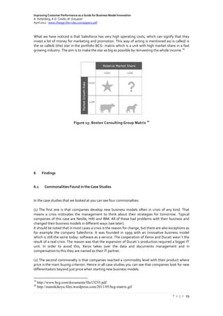 Improving Customer Performance as a Guide for Business Model Innovation
A. Hohenberg, A.O. Ciriello, W. Graupner
April 2012 - www.change-the-rules.com/paper1.pdf
P a g e 19
What we have noticed is that Salesforce has very high operating costs, which can signify that they
invest a lot of money for marketing and promotion. This way of acting is mentioned as/ is called/ is
the so called/ (the) star in the portfolio BCG- matrix which is a unit with high market share in a fast
growing industry. The aim is to make the star as big as possible by reinvesting the whole income.
19
Figure 15: Boston Consulting Group Matrix
20
6 Findings
6.1 Commonalities Found in the Case Studies
In the case studies that we looked at you can see four commonalties:
(1) The first one is that companies develop new business models often in crisis of any kind. That
means a crisis motivates the management to think about their strategies for tomorrow. Typical
companies of this case are Nestle, Hilti and IBM. All of these had problems with their business and
changed their business models in different ways (see later).
It should be noted that in most cases a crisis is the reason for change, but there are also exceptions as
for example the company Salesforce. It was founded in 1999 with an innovative business model
which is still the same today: software as a service. The cooperation of Xerox and Ducati wasn´t the
result of a real crisis. The reason was that the expansion of Ducati´s production required a bigger IT
unit. In order to avoid this, Xerox takes over the data and documents management and in
compensation to this they are named as their IT partner.
(2) The second commonalty is that companies reached a commodity level with their product where
price is the main buying criterion. Hence in all case studies you can see that companies look for new
differentiators beyond just price when starting new business models.
19
http://www.bcg.com/documents/file13255.pdf
20
http://mamikikeyu.files.wordpress.com/2011/05/bcg-matrix.gif
 