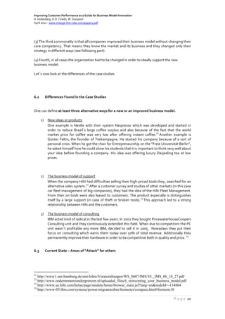Improving Customer Performance as a Guide for Business Model Innovation
A. Hohenberg, A.O. Ciriello, W. Graupner
April 2012 - www.change-the-rules.com/paper1.pdf
P a g e 20
(3) The third commonalty is that all companies improved their business model without changing their
core competency. That means they know the market and its business and they changed only their
strategy in different ways (see following part).
(4) Fourth, in all cases the organization had to be changed in order to ideally support the new
business model.
Let´s now look at the differences of the case studies.
6.2 Differences Found in the Case Studies
One can define at least three alternative ways for a new or an improved business model.
1) New ideas or products
One example is Nestle with their system Nespresso which was developed and started in
order to reduce Brazil´s large coffee surplus and also because of the fact that the world
market price for coffee was very low after offering instant coffee.
21
Another example is
Günter Faltin, the founder of Teekampagne. He started his company because of a sort of
personal crisis. When he got the chair for Entrepreneurship on the “Freie Universität Berlin”,
he asked himself how he could show his students that it is important to think very well about
your idea before founding a company. His idea was offering luxury Darjeeling tea at low
prices.
2) The business model of support
When the company Hilti had difficulties selling their high-priced tools they, searched for an
alternative sales system.
22
After a customer survey and studies of other markets (in this case
car fleet management of big companies), they had the idea of the Hilti Fleet Management.
From then on tools were also leased to customers. The product especially is distinguishes
itself by a large support (in case of theft or broken tools).
23
This approach led to a strong
relationship between Hilti and the customers.
3) The business model of consulting
IBM acted kind of radical in the last few years. In 2002 they bought PricewaterhouseCoopers
Consulting unit and they continuously extended this field. When due to competitors the PC
unit wasn´t profitable any more IBM, decided to sell it in 2005. Nowadays they put their
focus on consulting which earns them today over 50% of total revenue. Additionally they
permanently improve their hardware in order to be competitive both in quality and price.
24
6.3 Current State – Areas of “Attack“ for others
21
http://www1.uni-hamburg.de/ami/lehre/Veranstaltungen/WS_0607/IMS/VL_IMS_06_10_27.pdf
22
http://www.ondernemenzondergrenzen.nl/uploaded_files/6_reinventing_your_business_model.pdf
23
http://www.us.hilti.com/holus/page/module/home/browse_main.jsf?lang=en&nodeId=-114864
24
http://www-03.ibm.com/systems/power/migratetoibm/footnotes/compare.html#footnote10
 
