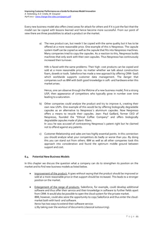 Improving Customer Performance as a Guide for Business Model Innovation
A. Hohenberg, A.O. Ciriello, W. Graupner
April 2012 - www.change-the-rules.com/paper1.pdf
P a g e 21
Every new business model also offers (new) areas for attack for others and if it is just the fact that the
model can be copied with lessons learned and hence become more successful. From our point of
view there are three possibilities to attack a product on the market.
a) The new product can, but needn´t be copied with the same quality but it has to be
offered at a more reasonable price. One example of this is Nespresso. The capsule
system itself can be copied as well as the capsule that fits into Nespresso machines.
Many companies tried to copy the capsules. As a reaction to this, Nespresso builds
machines that only work with their own capsules. Thus Nespresso has continuously
increased their turnover.
Hilti is faced with the same problems: Their high- cost products can be copied and
sold at a more reasonable price- no matter whether we talk about construction
foam, dowels or tools. Salesforce has made a new approach by offering CRM- SaaS
which worldwide supports customer data management. The danger that
companies such as IBM with both good knowledge in soft- and hardware enter this
market arises.
Hence, one can observe through the lifetime of a new business model, first a strong
USP, then appearance of competitors who typically grow in number over time
leading to a saturation.
b) Other companies could analyze the product and try to improve it, creating their
own new USPs. One example of this would be by offering biologically degradable
capsules as an alternative to Nespresso´s aluminum capsules. Now Nespresso
offers a means to recycle their capsules. Jean- Paul Gaillard, former CEO of
Nespresso, founded the “Ethical Coffee Company” and offers biologically
degradable capsules made of plant- fibers.
In 2011 he was accused of contravening Nespresso´s patent right but he claimed
not to offend against any patents.
c) Customer Relationship and sales are two highly essential points. In this connection
you should analyze what your competitors do badly or worse than you. By doing
this you can stand out from others. IBM as well as all other companies took this
approach into consideration and found the optimum middle ground between
support and cost.
6.4 Potential New Business Models
In this chapter we discuss the question what a company can do to strengthen its position on the
market and to find new business models as listed below.
 Improvement of the product: It goes without saying that the product should be improved or
sold at a more reasonable price or that support should be increased. This leads to a stronger
position on the market.
 Enlargement of the range of products: Salesforce, for example, could develop additional
software and thus offer their service and their knowledge in software to further fields apart
from CRM. It would also be possible to open the cloud system for the private market.
IBM, however, could also seize the opportunity to copy Salesforce and thus enter the cloud-
market both with hard- and software.
Xerox has two ways to extend their software service:
1) By taking over the workout of documents (classical outsourcing).
 
