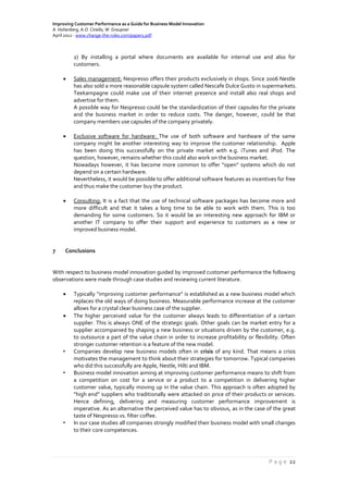 Improving Customer Performance as a Guide for Business Model Innovation
A. Hohenberg, A.O. Ciriello, W. Graupner
April 2012 - www.change-the-rules.com/paper1.pdf
P a g e 22
2) By installing a portal where documents are available for internal use and also for
customers.
 Sales management: Nespresso offers their products exclusively in shops. Since 2006 Nestle
has also sold a more reasonable capsule system called Nescafe Dulce Gusto in supermarkets.
Teekampagne could make use of their internet presence and install also real shops and
advertise for them.
A possible way for Nespresso could be the standardization of their capsules for the private
and the business market in order to reduce costs. The danger, however, could be that
company members use capsules of the company privately.
 Exclusive software for hardware: The use of both software and hardware of the same
company might be another interesting way to improve the customer relationship. Apple
has been doing this successfully on the private market with e.g. iTunes and iPod. The
question, however, remains whether this could also work on the business market.
Nowadays however, it has become more common to offer “open” systems which do not
depend on a certain hardware.
Nevertheless, it would be possible to offer additional software features as incentives for free
and thus make the customer buy the product.
 Consulting: It is a fact that the use of technical software packages has become more and
more difficult and that it takes a long time to be able to work with them. This is too
demanding for some customers. So it would be an interesting new approach for IBM or
another IT company to offer their support and experience to customers as a new or
improved business model.
7 Conclusions
With respect to business model innovation guided by improved customer performance the following
observations were made through case studies and reviewing current literature.
 Typically “improving customer performance” is established as a new business model which
replaces the old ways of doing business. Measurable performance increase at the customer
allows for a crystal clear business case of the supplier.
 The higher perceived value for the customer always leads to differentiation of a certain
supplier. This is always ONE of the strategic goals. Other goals can be market entry for a
supplier accompanied by shaping a new business or situations driven by the customer, e.g.
to outsource a part of the value chain in order to increase profitability or flexibility. Often
stronger customer retention is a feature of the new model.
• Companies develop new business models often in crisis of any kind. That means a crisis
motivates the management to think about their strategies for tomorrow. Typical companies
who did this successfully are Apple, Nestle, Hilti and IBM.
• Business model innovation aiming at improving customer performance means to shift from
a competition on cost for a service or a product to a competition in delivering higher
customer value, typically moving up in the value chain. This approach is often adopted by
“high end” suppliers who traditionally were attacked on price of their products or services.
Hence defining, delivering and measuring customer performance improvement is
imperative. As an alternative the perceived value has to obvious, as in the case of the great
taste of Nespresso vs. filter coffee.
• In our case studies all companies strongly modified their business model with small changes
to their core competences.
 