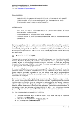 Improving Customer Performance as a Guide for Business Model Innovation
A. Hohenberg, A.O. Ciriello, W. Graupner
April 2012 - www.change-the-rules.com/paper1.pdf
P a g e 4
Value proposition:
 Target Segment: Who is our target customer? Which of their needs do we seek to study?
 Product or Service Offering: Which products do we offer to satisfy customer needs?
 Revenue Model: How are we compensated for our offer?
Operating model:
 Value chain: How are we positioned to deliver on customer demand? What do we do
internally? What do we outsource?
 Cost model: How do we calculate costs to deliver profitably?
 Organizing: How do we deploy and develop our employees to sustain and enhance our core
competencies
Companies typically operate on a certain business model to establish themselves. When faced with
challenges in their market they aim at improvement actions, e.g. cost programs internally or product
improvements, new products etc. The most fundamental way of improvement however from a
business perspective is innovating on the business model side with the customer in mind – hence our
title of this paper.
3.3 Business model innovation (BMI)
Nowadays companies have to handle shorter product life cycles but also even shorter business model
lifecycles. Trends like displacing activities to low-cost countries or growing systemic risk as global
business become increasingly interconnected and require businesses to bolster and accelerate
innovation. The discipline of BMI offers a new way to think about renewing competitive benefit and
re-igniting growth in this challenging environment.
In times of instability business model innovations are especially valuable. BMI can provide companies
with a way to break out of intense competition and it can help address disruptions. Many companies
utilized the crisis to reinvent themselves for their own benefit- rather than by simply deploying
financial and operational tactics. Moreover, during times of crisis companies have to deal with less
resistance of the employees.
BMI may be more challenging than product or process innovation but it also delivers higher benefits.
The Boston Consulting Group analyzed their database of innovators, segmenting them into business
model innovators and product or process innovators. The result shows that both types of innovation
achieved higher returns than the peer group but business model innovators earned an average
premium that was more than four times higher than that earned by product or process innovators. In
that analysis “return” was defined as total shareholder (TSR) return – as a premium over industry
peers (see Figure 2). Even after ten years BMI delivered returns that were more sustainable.
The Figure below shows what the experience is with BMI:
1. The total shareholder return for BMI is about 5 times higher than that of traditional
innovators on a 3 years scale.
2. This value is a factor of 60 times on a 5 years scale and
3. It is about 1.5 times on a 10 years range.
 