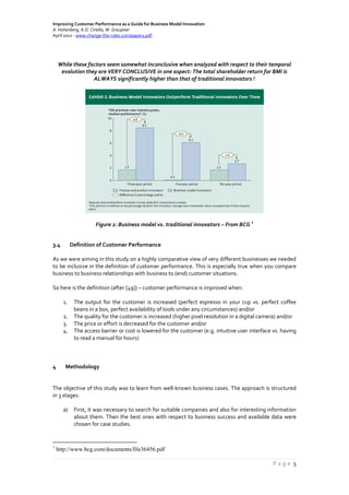 Improving Customer Performance as a Guide for Business Model Innovation
A. Hohenberg, A.O. Ciriello, W. Graupner
April 2012 - www.change-the-rules.com/paper1.pdf
P a g e 5
While these factors seem somewhat inconclusive when analyzed with respect to their temporal
evolution they are VERY CONCLUSIVE in one aspect: The total shareholder return for BMI is
ALWAYS significantly higher than that of traditional innovators !
Figure 2: Business model vs. traditional innovators – From BCG
1
3.4 Definition of Customer Performance
As we were aiming in this study on a highly comparative view of very different businesses we needed
to be inclusive in the definition of customer performance. This is especially true when you compare
business to business relationships with business to (end) customer situations.
So here is the definition (after [49]) – customer performance is improved when:
1. The output for the customer is increased (perfect espresso in your cup vs. perfect coffee
beans in a box, perfect availability of tools under any circumstances) and/or
2. The quality for the customer is increased (higher pixel resolution in a digital camera) and/or
3. The price or effort is decreased for the customer and/or
4. The access barrier or cost is lowered for the customer (e.g. intuitive user interface vs. having
to read a manual for hours)
4 Methodology
The objective of this study was to learn from well-known business cases. The approach is structured
in 3 stages:
a) First, it was necessary to search for suitable companies and also for interesting information
about them. Then the best ones with respect to business success and available data were
chosen for case studies.
1
http://www.bcg.com/documents/file36456.pdf
 