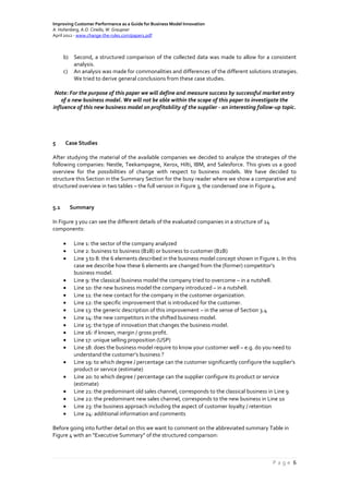 Improving Customer Performance as a Guide for Business Model Innovation
A. Hohenberg, A.O. Ciriello, W. Graupner
April 2012 - www.change-the-rules.com/paper1.pdf
P a g e 6
b) Second, a structured comparison of the collected data was made to allow for a consistent
analysis.
c) An analysis was made for commonalities and differences of the different solutions strategies.
We tried to derive general conclusions from these case studies.
Note: For the purpose of this paper we will define and measure success by successful market entry
of a new business model. We will not be able within the scope of this paper to investigate the
influence of this new business model on profitability of the supplier - an interesting follow-up topic.
5 Case Studies
After studying the material of the available companies we decided to analyze the strategies of the
following companies: Nestle, Teekampagne, Xerox, Hilti, IBM, and Salesforce. This gives us a good
overview for the possibilities of change with respect to business models. We have decided to
structure this Section in the Summary Section for the busy reader where we show a comparative and
structured overview in two tables – the full version in Figure 3, the condensed one in Figure 4.
5.1 Summary
In Figure 3 you can see the different details of the evaluated companies in a structure of 24
components:
 Line 1: the sector of the company analyzed
 Line 2: business to business (B2B) or business to customer (B2B)
 Line 3 to 8: the 6 elements described in the business model concept shown in Figure 1. In this
case we describe how these 6 elements are changed from the (former) competitor’s
business model.
 Line 9: the classical business model the company tried to overcome – in a nutshell.
 Line 10: the new business model the company introduced – in a nutshell.
 Line 11: the new contact for the company in the customer organization.
 Line 12: the specific improvement that is introduced for the customer.
 Line 13: the generic description of this improvement – in the sense of Section 3.4
 Line 14: the new competitors in the shifted business model.
 Line 15: the type of innovation that changes the business model.
 Line 16: if known, margin / gross profit.
 Line 17: unique selling proposition (USP)
 Line 18: does the business model require to know your customer well – e.g. do you need to
understand the customer’s business ?
 Line 19: to which degree / percentage can the customer significantly configure the supplier’s
product or service (estimate)
 Line 20: to which degree / percentage can the supplier configure its product or service
(estimate)
 Line 21: the predominant old sales channel, corresponds to the classical business in Line 9
 Line 22: the predominant new sales channel, corresponds to the new business in Line 10
 Line 23: the business approach including the aspect of customer loyalty / retention
 Line 24: additional information and comments
Before going into further detail on this we want to comment on the abbreviated summary Table in
Figure 4 with an “Executive Summary” of the structured comparison:
 