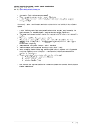 Improving Customer Performance as a Guide for Business Model Innovation
A. Hohenberg, A.O. Ciriello, W. Graupner
April 2012 - www.change-the-rules.com/paper1.pdf
P a g e 7
1. 7 companies / business cases were compared.
2. These 7 companies are representing 5 sectors of business.
3. 2 out of the 7 companies are predominantly business to customer suppliers – 5 operate
mainly under B2B.
The following 6 items summarize the changes in business model with respect to the concept in
Figure 1:
4. 4 out of the 6 companies have not changed their customer segment when innovating the
business model. The typical change is a customer segment smaller than before.
5. The new product / service portfolio is extended in 5 cases out of 6. In the remaining case it is
smaller.
6. The revenue model has changed in 5 cases out of 6.
7. The value chain has changed in 5 cases out of 6 – it is mainly extended, i.e. also more
complex which leads typically to a more simple delivery for the customer, as the supplier
takes over the complexity.
8. The cost model has typically changed – in 6 out of 6 cases.
9. The organization has changed – at least slightly – in 6 out of 6 cases.
10. When comparing the old and the new business model in lines 9 and then 10 it is clear that in
most cases the business has moved from a manufacturing and dealership approach to
solutions for the customer.
11. The generic change of customer value with respect to Section 3.4 is
a. Reduce effort for the customer in all 6 cases
b. Improve quality in 4 cases
c. Improve output in 3 cases
12. Line 10 shows that in 5 cases out of 6 the supplier has moved up in the value or consumption
chain of the customer.
 