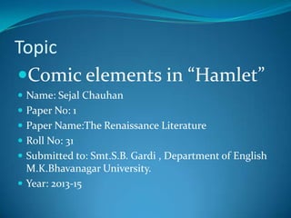 Topic
Comic elements in “Hamlet”
 Name: Sejal Chauhan
 Paper No: 1

 Paper Name:The Renaissance Literature
 Roll No: 31
 Submitted to: Smt.S.B. Gardi , Department of English

M.K.Bhavanagar University.
 Year: 2013-15

 