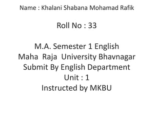 Name : Khalani Shabana Mohamad Rafik

Roll No : 33
M.A. Semester 1 English
Maha Raja University Bhavnagar
Submit By English Department
Unit : 1
Instructed by MKBU

 