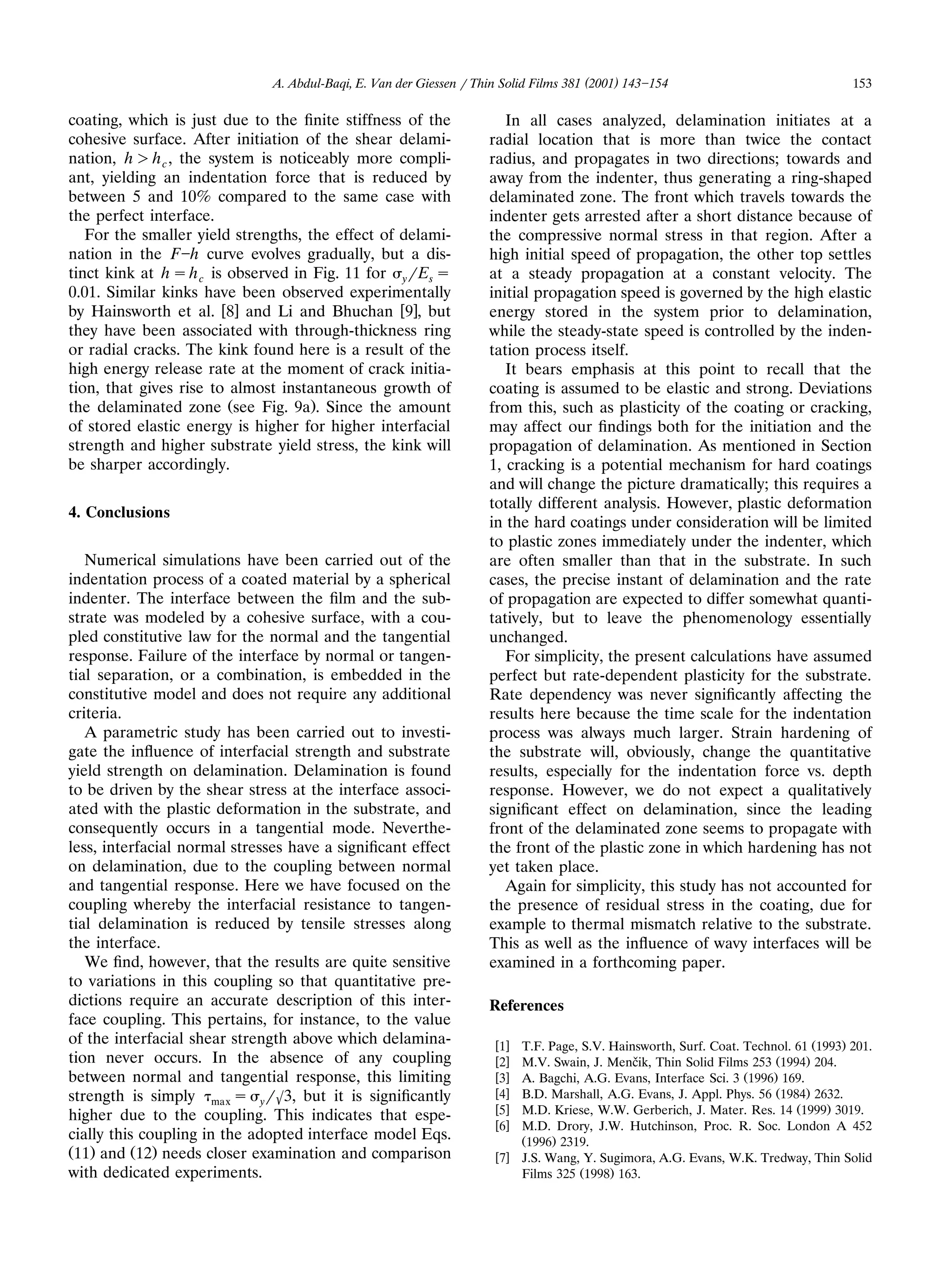 A. Abdul-Baqi, E. Van der Giessen r Thin Solid Films 381 (2001) 143 154                               153

coating, which is just due to the ﬁnite stiffness of the                In all cases analyzed, delamination initiates at a
cohesive surface. After initiation of the shear delami-              radial location that is more than twice the contact
nation, h ) h c , the system is noticeably more compli-              radius, and propagates in two directions; towards and
ant, yielding an indentation force that is reduced by                away from the indenter, thus generating a ring-shaped
between 5 and 10% compared to the same case with                     delaminated zone. The front which travels towards the
the perfect interface.                                               indenter gets arrested after a short distance because of
   For the smaller yield strengths, the effect of delami-            the compressive normal stress in that region. After a
nation in the F h curve evolves gradually, but a dis-                high initial speed of propagation, the other top settles
tinct kink at h s h c is observed in Fig. 11 for yrEs s              at a steady propagation at a constant velocity. The
0.01. Similar kinks have been observed experimentally                initial propagation speed is governed by the high elastic
by Hainsworth et al. w8x and Li and Bhuchan w9x, but                 energy stored in the system prior to delamination,
they have been associated with through-thickness ring                while the steady-state speed is controlled by the inden-
or radial cracks. The kink found here is a result of the             tation process itself.
high energy release rate at the moment of crack initia-                 It bears emphasis at this point to recall that the
tion, that gives rise to almost instantaneous growth of              coating is assumed to be elastic and strong. Deviations
the delaminated zone Žsee Fig. 9a.. Since the amount                 from this, such as plasticity of the coating or cracking,
of stored elastic energy is higher for higher interfacial            may affect our ﬁndings both for the initiation and the
strength and higher substrate yield stress, the kink will            propagation of delamination. As mentioned in Section
be sharper accordingly.                                              1, cracking is a potential mechanism for hard coatings
                                                                     and will change the picture dramatically; this requires a
                                                                     totally different analysis. However, plastic deformation
4. Conclusions
                                                                     in the hard coatings under consideration will be limited
                                                                     to plastic zones immediately under the indenter, which
   Numerical simulations have been carried out of the                are often smaller than that in the substrate. In such
indentation process of a coated material by a spherical              cases, the precise instant of delamination and the rate
indenter. The interface between the ﬁlm and the sub-                 of propagation are expected to differ somewhat quanti-
strate was modeled by a cohesive surface, with a cou-                tatively, but to leave the phenomenology essentially
pled constitutive law for the normal and the tangential              unchanged.
response. Failure of the interface by normal or tangen-                 For simplicity, the present calculations have assumed
tial separation, or a combination, is embedded in the                perfect but rate-dependent plasticity for the substrate.
constitutive model and does not require any additional               Rate dependency was never signiﬁcantly affecting the
criteria.                                                            results here because the time scale for the indentation
   A parametric study has been carried out to investi-               process was always much larger. Strain hardening of
gate the inﬂuence of interfacial strength and substrate              the substrate will, obviously, change the quantitative
yield strength on delamination. Delamination is found                results, especially for the indentation force vs. depth
to be driven by the shear stress at the interface associ-            response. However, we do not expect a qualitatively
ated with the plastic deformation in the substrate, and              signiﬁcant effect on delamination, since the leading
consequently occurs in a tangential mode. Neverthe-                  front of the delaminated zone seems to propagate with
less, interfacial normal stresses have a signiﬁcant effect           the front of the plastic zone in which hardening has not
on delamination, due to the coupling between normal                  yet taken place.
and tangential response. Here we have focused on the                    Again for simplicity, this study has not accounted for
coupling whereby the interfacial resistance to tangen-               the presence of residual stress in the coating, due for
tial delamination is reduced by tensile stresses along               example to thermal mismatch relative to the substrate.
the interface.                                                       This as well as the inﬂuence of wavy interfaces will be
   We ﬁnd, however, that the results are quite sensitive             examined in a forthcoming paper.
to variations in this coupling so that quantitative pre-
dictions require an accurate description of this inter-              References
face coupling. This pertains, for instance, to the value
of the interfacial shear strength above which delamina-               w1x T.F. Page, S.V. Hainsworth, Surf. Coat. Technol. 61 Ž1993. 201.
tion never occurs. In the absence of any coupling                     w2x                    ˇ
                                                                          M.V. Swain, J. Mencik, Thin Solid Films 253 Ž1994. 204.
between normal and tangential response, this limiting                 w3x A. Bagchi, A.G. Evans, Interface Sci. 3 Ž1996. 169.
strength is simply max s yr63, but it is signiﬁcantly                 w4x B.D. Marshall, A.G. Evans, J. Appl. Phys. 56 Ž1984. 2632.
                                                                      w5x M.D. Kriese, W.W. Gerberich, J. Mater. Res. 14 Ž1999. 3019.
higher due to the coupling. This indicates that espe-
                                                                      w6x M.D. Drory, J.W. Hutchinson, Proc. R. Soc. London A 452
cially this coupling in the adopted interface model Eqs.                  Ž1996. 2319.
Ž11. and Ž12. needs closer examination and comparison                 w7x J.S. Wang, Y. Sugimora, A.G. Evans, W.K. Tredway, Thin Solid
with dedicated experiments.                                               Films 325 Ž1998. 163.
 