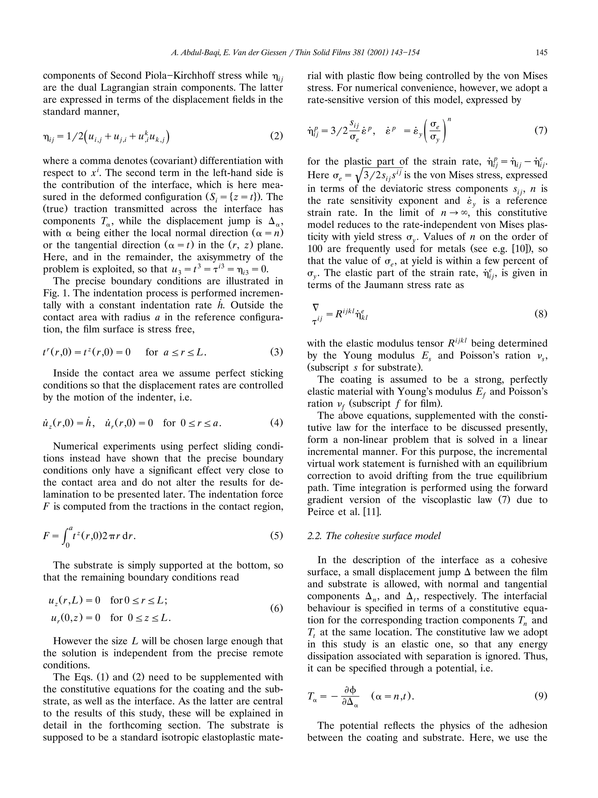 A. Abdul-Baqi, E. Van der Giessen r Thin Solid Films 381 (2001) 143 154                          145

components of Second Piola Kirchhoff stress while i j                                        rial with plastic ﬂow being controlled by the von Mises
are the dual Lagrangian strain components. The latter                                        stress. For numerical convenience, however, we adopt a
are expressed in terms of the displacement ﬁelds in the                                      rate-sensitive version of this model, expressed by
standard manner,
                                                                                                                                            n
                                                                                                              si j                     e
                                                                                             ˙ ipj s 3r2             ˙ p , ˙ p s˙y    ž /               Ž7.
  i j s 1r2       u i , j q u j,i q u ,i u k , j
                                      k                                            Ž2.
              Ž                                    .                                                            e                      y


where a comma denotes Žcovariant. differentiation with                                       for the plastic part of the strain rate, ˙ ipj s ˙ i j y ˙ ej .
                                                                                                                                                         i
respect to x i. The second term in the left-hand side is                                     Here e s 3r2 si j s i j is the von Mises stress, expressed
                                                                                                                '
the contribution of the interface, which is here mea-                                        in terms of the deviatoric stress components si j , n is
sured in the deformed conﬁguration Ž Si s Ä zs t 4.. The                                     the rate sensitivity exponent and ˙ y is a reference
Žtrue. traction transmitted across the interface has                                         strain rate. In the limit of n ª , this constitutive
components T , while the displacement jump is            ,                                   model reduces to the rate-independent von Mises plas-
with     being either the local normal direction Ž s n.                                      ticity with yield stress y . Values of n on the order of
or the tangential direction Ž s t . in the Ž r, z . plane.                                   100 are frequently used for metals Žsee e.g. w10x., so
Here, and in the remainder, the axisymmetry of the                                           that the value of e , at yield is within a few percent of
problem is exploited, so that u 3 s t 3 s i3 s i3 s 0.                                                                                    e
                                                                                               y . The elastic part of the strain rate, ˙ i j , is given in
   The precise boundary conditions are illustrated in                                        terms of the Jaumann stress rate as
Fig. 1. The indentation process is performed incremen-
tally with a constant indentation rate ˙ Outside the
                                          h.
contact area with radius a in the reference conﬁgura-                                           ij
                                                                                                     s R i jk l ˙ e l
                                                                                                                  k
                                                                                                                                                        Ž8.
tion, the ﬁlm surface is stress free,
                                                                                             with the elastic modulus tensor R i jk l being determined
t r Ž r ,0. s t z Ž r ,0. s 0           for aF r F L.                              Ž3.       by the Young modulus Es and Poisson’s ration s ,
                                                                                             Žsubscript s for substrate ..
  Inside the contact area we assume perfect sticking
                                                                                                The coating is assumed to be a strong, perfectly
conditions so that the displacement rates are controlled
                                                                                             elastic material with Young’s modulus E f and Poisson’s
by the motion of the indenter, i.e.
                                                                                             ration f Žsubscript f for ﬁlm..
                                                                                                The above equations, supplemented with the consti-
u z Ž r ,0. s ˙
˙             h,        u r Ž r ,0. s 0 for 0 F r F a.
                        ˙                                                          Ž4.
                                                                                             tutive law for the interface to be discussed presently,
                                                                                             form a non-linear problem that is solved in a linear
   Numerical experiments using perfect sliding condi-
                                                                                             incremental manner. For this purpose, the incremental
tions instead have shown that the precise boundary
                                                                                             virtual work statement is furnished with an equilibrium
conditions only have a signiﬁcant effect very close to
                                                                                             correction to avoid drifting from the true equilibrium
the contact area and do not alter the results for de-
                                                                                             path. Time integration is performed using the forward
lamination to be presented later. The indentation force
                                                                                             gradient version of the viscoplastic law Ž7. due to
F is computed from the tractions in the contact region,
                                                                                             Peirce et al. w11x.
        a
Fs   H0 t   zŽ
                 r ,0. 2 r d r .                                                   Ž5.       2.2. The cohesi¨ e surface model

                                                                                                In the description of the interface as a cohesive
  The substrate is simply supported at the bottom, so
                                                                                             surface, a small displacement jump between the ﬁlm
that the remaining boundary conditions read
                                                                                             and substrate is allowed, with normal and tangential
 u z Ž r , L . s 0 for 0 F r F L;                                                            components n , and t , respectively. The interfacial
                                                                                   Ž6.       behaviour is speciﬁed in terms of a constitutive equa-
  u r Ž 0, z . s 0 for 0 F zF L.                                                             tion for the corresponding traction components Tn and
                                                                                             Tt at the same location. The constitutive law we adopt
   However the size L will be chosen large enough that                                       in this study is an elastic one, so that any energy
the solution is independent from the precise remote                                          dissipation associated with separation is ignored. Thus,
conditions.                                                                                  it can be speciﬁed through a potential, i.e.
   The Eqs. Ž1. and Ž2. need to be supplemented with
the constitutive equations for the coating and the sub-
strate, as well as the interface. As the latter are central                                  T sy                       Ž s n,t . .                     Ž9.
to the results of this study, these will be explained in
detail in the forthcoming section. The substrate is                                            The potential reﬂects the physics of the adhesion
supposed to be a standard isotropic elastoplastic mate-                                      between the coating and substrate. Here, we use the
 