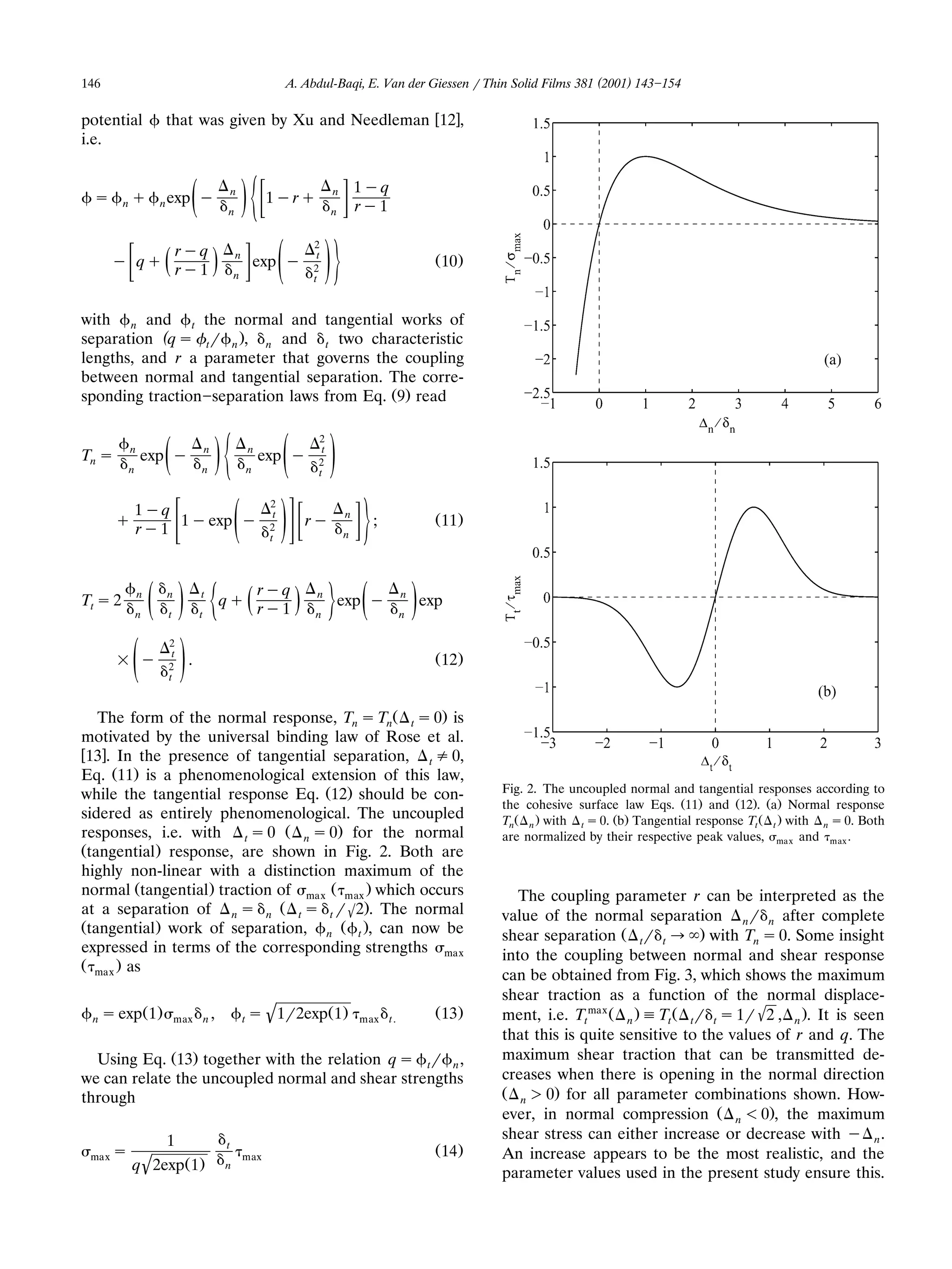 146                                                             A. Abdul-Baqi, E. Van der Giessen r Thin Solid Films 381 (2001) 143 154

potential              that was given by Xu and Needleman w12x,
i.e.


                                                                                  1yq
 s       nq        n exp     ž   y
                                             n
                                                 n
                                                     /½    1yrq           n
                                                                          n       ry1

                            ryq                                     2
      y qq             ž    ry1          /       n
                                                 n
                                                         exp y
                                                                ž /52
                                                                    t
                                                                     t
                                                                                                       Ž 10 .


with n and t the normal and tangential works of
separation (q s tr n ., n and t two characteristic
lengths, and r a parameter that governs the coupling
between normal and tangential separation. The corre-
sponding traction separation laws from Eq. Ž9. read

                                                                     2
Tn s     n
         n
             exp y     ž         n
                                     n
                                          /½         n
                                                    ž /
                                                     n
                                                          exp y      2
                                                                     t
                                                                      t




           1yq                                             2
       q
           ry1
               1 y exp y
                                                 ž /    5  2
                                                           t
                                                            t
                                                                   ry         n
                                                                              n
                                                                                    ;                  Ž 11 .




Tt s 2       n
             n   ž / ½ n
                       t
                                 t
                                 t
                                             qq      ž rr y q /
                                                          y1
                                                                     n
                                                                     n
                                                                          5 ž exp y          n
                                                                                             n   /   exp

                       2
                        t
       = y
           ž /         2
                       t
                             .                                                                         Ž 12.


   The form of the normal response, Tn s TnŽ t s 0. is
motivated by the universal binding law of Rose et al.
w13x. In the presence of tangential separation, t / 0,
Eq. Ž11. is a phenomenological extension of this law,
while the tangential response Eq. Ž12. should be con-                                                           Fig. 2. The uncoupled normal and tangential responses according to
                                                                                                                the cohesive surface law Eqs. Ž11. and Ž12.. Ža. Normal response
sidered as entirely phenomenological. The uncoupled                                                             TnŽ n . with t s 0. Žb. Tangential response Tt Ž t . with n s 0. Both
responses, i.e. with t s 0 Ž n s 0. for the normal                                                              are normalized by their respective peak values, ma x and max .
Žtangential . response, are shown in Fig. 2. Both are
highly non-linear with a distinction maximum of the
normal Žtangential . traction of max Ž max . which occurs                                                          The coupling parameter r can be interpreted as the
at a separation of n s n Ž t s t r 62.. The normal                                                              value of the normal separation nr n after complete
Žtangential . work of separation, n Ž t ., can now be
                                                                                                                shear separation Ž tr t ª . with Tn s 0. Some insight
expressed in terms of the corresponding strengths max                                                           into the coupling between normal and shear response
Ž max . as
                                                                                                                can be obtained from Fig. 3, which shows the maximum
                                                                                                                shear traction as a function of the normal displace-
 n s exp                                             ts    '1r2expŽ1.                                           ment, i.e. Ttmax Ž n . ' Tt Ž tr t s 1r '2 , n .. It is seen
                 Ž1.       max       n,                                           max   t.
                                                                                                       Ž 13.
                                                                                                                that this is quite sensitive to the values of r and q. The
  Using Eq. Ž13. together with the relation q s tr n ,                                                          maximum shear traction that can be transmitted de-
we can relate the uncoupled normal and shear strengths                                                          creases when there is opening in the normal direction
through                                                                                                         Ž n ) 0. for all parameter combinations shown. How-
                                                                                                                ever, in normal compression Ž n - 0., the maximum
                       1                                                                                        shear stress can either increase or decrease with y n .
                                             t
 max s                                               max
                                                                                                       Ž 14 .   An increase appears to be the most realistic, and the
             '
           q 2exp Ž 1 .                      n
                                                                                                                parameter values used in the present study ensure this.
 