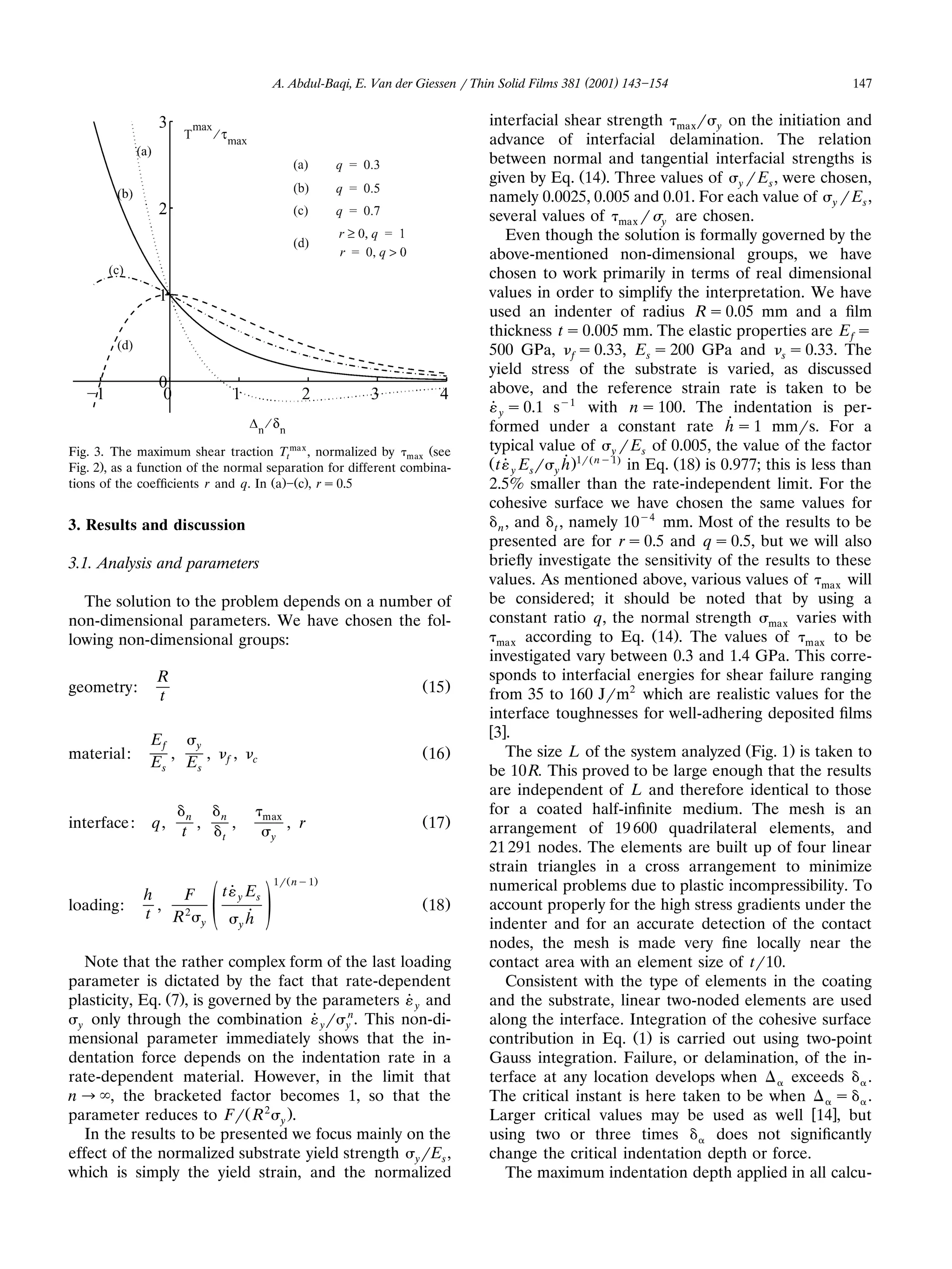 A. Abdul-Baqi, E. Van der Giessen r Thin Solid Films 381 (2001) 143 154                            147

                                                                                         interfacial shear strength maxr y on the initiation and
                                                                                         advance of interfacial delamination. The relation
                                                                                         between normal and tangential interfacial strengths is
                                                                                         given by Eq. Ž14.. Three values of y r Es , were chosen,
                                                                                         namely 0.0025, 0.005 and 0.01. For each value of y r Es ,
                                                                                         several values of max r y are chosen.
                                                                                              Even though the solution is formally governed by the
                                                                                         above-mentioned non-dimensional groups, we have
                                                                                         chosen to work primarily in terms of real dimensional
                                                                                         values in order to simplify the interpretation. We have
                                                                                         used an indenter of radius R s 0.05 mm and a ﬁlm
                                                                                         thickness t s 0.005 mm. The elastic properties are E f s
                                                                                         500 GPa, f s 0.33, Es s 200 GPa and s s 0.33. The
                                                                                         yield stress of the substrate is varied, as discussed
                                                                                         above, and the reference strain rate is taken to be
                                                                                         ˙ y s 0.1 sy1 with n s 100. The indentation is per-
                                                                                         formed under a constant rate ˙ s 1 mmrs. For a
                                                                                                                                  h
Fig. 3. The maximum shear traction Ttma x , normalized by max Žsee                       typical value of y r Es of 0.005, the value of the factor
Fig. 2., as a function of the normal separation for different combina-                   Ž t ˙ y Esr y ˙.1rŽ ny1. in Eq. Ž18. is 0.977; this is less than
                                                                                                       h
tions of the coefﬁcients r and q. In Ža. Žc., r s 0.5                                    2.5% smaller than the rate-independent limit. For the
                                                                                         cohesive surface we have chosen the same values for
                                                                                                                    y4
3. Results and discussion                                                                   n , and t , namely 10      mm. Most of the results to be
                                                                                         presented are for r s 0.5 and q s 0.5, but we will also
3.1. Analysis and parameters                                                             brieﬂy investigate the sensitivity of the results to these
                                                                                         values. As mentioned above, various values of max will
  The solution to the problem depends on a number of                                     be considered; it should be noted that by using a
non-dimensional parameters. We have chosen the fol-                                      constant ratio q, the normal strength max varies with
                                                                                           max according to Eq. 14 . The values of             max to be
lowing non-dimensional groups:                                                                                        Ž .
                                                                                         investigated vary between 0.3 and 1.4 GPa. This corre-
                R                                                                        sponds to interfacial energies for shear failure ranging
geometry:                                                                    Ž 15.
                                                                                         from 35 to 160 Jrm2 which are realistic values for the
                t
                                                                                         interface toughnesses for well-adhering deposited ﬁlms
                                                                                         w3x.
               Ef   y
material:         ,   ,              f   ,    c
                                                                             Ž 16 .           The size L of the system analyzed ŽFig. 1. is taken to
               Es Es
                                                                                         be 10 R. This proved to be large enough that the results
                                                                                         are independent of L and therefore identical to those
                     n           n                max
                                                                                         for a coated half-inﬁnite medium. The mesh is an
interface :    q,        ,               ,              , r                  Ž 17 .      arrangement of 19 600 quadrilateral elements, and
                    t            t                 y
                                                                                         21 291 nodes. The elements are built up of four linear
                                                                                         strain triangles in a cross arrangement to minimize
                                                   1r Ž ny1 .
                                 t ˙ y Es                                                numerical problems due to plastic incompressibility. To
              h   F
loading:        ,
              t R2           y   ž /         ˙
                                             yh
                                                                             Ž 18.       account properly for the high stress gradients under the
                                                                                         indenter and for an accurate detection of the contact
                                                                                         nodes, the mesh is made very ﬁne locally near the
   Note that the rather complex form of the last loading                                 contact area with an element size of tr10.
parameter is dictated by the fact that rate-dependent                                         Consistent with the type of elements in the coating
plasticity, Eq. Ž7., is governed by the parameters ˙ y and                               and the substrate, linear two-noded elements are used
  y only through the combination ˙ y r y . This non-di-
                                           n
                                                                                         along the interface. Integration of the cohesive surface
mensional parameter immediately shows that the in-                                       contribution in Eq. Ž1. is carried out using two-point
dentation force depends on the indentation rate in a                                     Gauss integration. Failure, or delamination, of the in-
rate-dependent material. However, in the limit that                                      terface at any location develops when              exceeds      .
n ª , the bracketed factor becomes 1, so that the                                        The critical instant is here taken to be when              s .
parameter reduces to FrŽ R 2 y ..                                                        Larger critical values may be used as well w14x, but
   In the results to be presented we focus mainly on the                                 using two or three times               does not signiﬁcantly
effect of the normalized substrate yield strength yrEs ,                                 change the critical indentation depth or force.
which is simply the yield strain, and the normalized                                          The maximum indentation depth applied in all calcu-
 