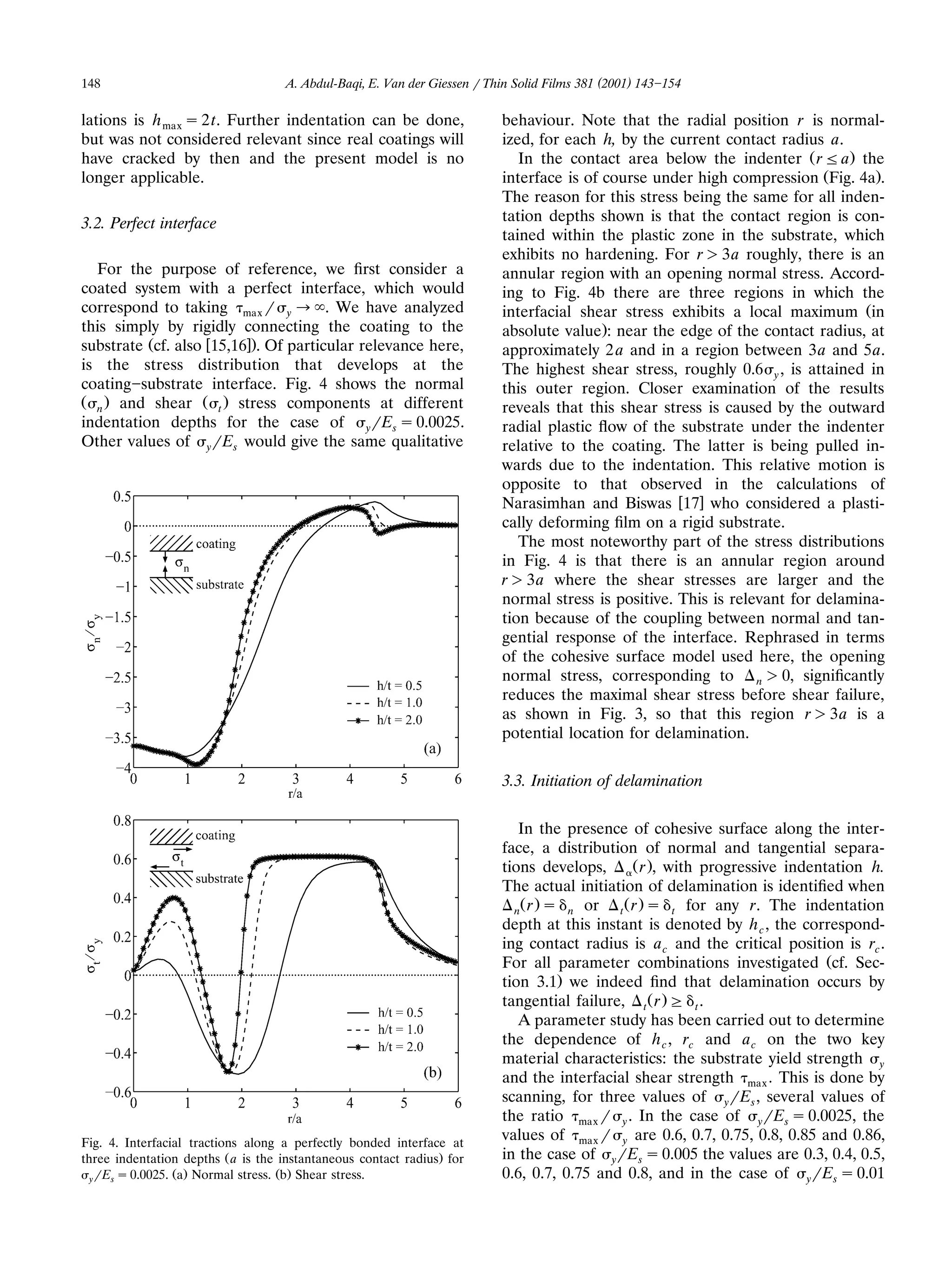 148                                 A. Abdul-Baqi, E. Van der Giessen r Thin Solid Films 381 (2001) 143 154

lations is h max s 2 t. Further indentation can be done,                  behaviour. Note that the radial position r is normal-
but was not considered relevant since real coatings will                  ized, for each h, by the current contact radius a.
have cracked by then and the present model is no                             In the contact area below the indenter Ž r F a. the
longer applicable.                                                        interface is of course under high compression ŽFig. 4a..
                                                                          The reason for this stress being the same for all inden-
3.2. Perfect interface                                                    tation depths shown is that the contact region is con-
                                                                          tained within the plastic zone in the substrate, which
                                                                          exhibits no hardening. For r ) 3a roughly, there is an
  For the purpose of reference, we ﬁrst consider a                        annular region with an opening normal stress. Accord-
coated system with a perfect interface, which would                       ing to Fig. 4b there are three regions in which the
correspond to taking max r y ª . We have analyzed                         interfacial shear stress exhibits a local maximum Žin
this simply by rigidly connecting the coating to the                      absolute value.: near the edge of the contact radius, at
substrate Žcf. also w15,16x.. Of particular relevance here,               approximately 2 a and in a region between 3a and 5a.
is the stress distribution that develops at the                           The highest shear stress, roughly 0.6 y , is attained in
coating substrate interface. Fig. 4 shows the normal                      this outer region. Closer examination of the results
Ž n . and shear Ž t . stress components at different                      reveals that this shear stress is caused by the outward
indentation depths for the case of yrEs s 0.0025.                         radial plastic ﬂow of the substrate under the indenter
Other values of yrEs would give the same qualitative                      relative to the coating. The latter is being pulled in-
                                                                          wards due to the indentation. This relative motion is
                                                                          opposite to that observed in the calculations of
                                                                          Narasimhan and Biswas w17x who considered a plasti-
                                                                          cally deforming ﬁlm on a rigid substrate.
                                                                             The most noteworthy part of the stress distributions
                                                                          in Fig. 4 is that there is an annular region around
                                                                          r ) 3a where the shear stresses are larger and the
                                                                          normal stress is positive. This is relevant for delamina-
                                                                          tion because of the coupling between normal and tan-
                                                                          gential response of the interface. Rephrased in terms
                                                                          of the cohesive surface model used here, the opening
                                                                          normal stress, corresponding to n ) 0, signiﬁcantly
                                                                          reduces the maximal shear stress before shear failure,
                                                                          as shown in Fig. 3, so that this region r ) 3a is a
                                                                          potential location for delamination.

                                                                          3.3. Initiation of delamination

                                                                             In the presence of cohesive surface along the inter-
                                                                          face, a distribution of normal and tangential separa-
                                                                          tions develops,     Ž r ., with progressive indentation h.
                                                                          The actual initiation of delamination is identiﬁed when
                                                                            n r s n or      t r s t for any r. The indentation
                                                                             Ž .             Ž .
                                                                          depth at this instant is denoted by h c , the correspond-
                                                                          ing contact radius is a c and the critical position is rc .
                                                                          For all parameter combinations investigated Žcf. Sec-
                                                                          tion 3.1. we indeed ﬁnd that delamination occurs by
                                                                          tangential failure, t Ž r . G t .
                                                                             A parameter study has been carried out to determine
                                                                          the dependence of h c , rc and a c on the two key
                                                                          material characteristics: the substrate yield strength y
                                                                          and the interfacial shear strength max . This is done by
                                                                          scanning, for three values of yrEs , several values of
                                                                          the ratio max r y . In the case of yrEs s 0.0025, the
Fig. 4. Interfacial tractions along a perfectly bonded interface at
                                                                          values of max r y are 0.6, 0.7, 0.75, 0.8, 0.85 and 0.86,
three indentation depths Ž a is the instantaneous contact radius. for     in the case of yrEs s 0.005 the values are 0.3, 0.4, 0.5,
  y rEs s 0.0025. a Normal stress. b Shear stress.
                 Ž .               Ž .                                    0.6, 0.7, 0.75 and 0.8, and in the case of yrEs s 0.01
 