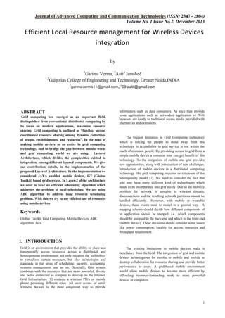 Journal of Advanced Computing and Communication Technologies (ISSN: 2347 - 2804)
Volume No. 1 Issue No.2, December 2013

Efficient Local Resource management for Wireless Devices
integration
By
1

Garima Verma, 2Aatif Jamshed
1,2
Galgotias College of Engineering and Technology, Greater Noida,INDIA
2
1
garimaverma11@gmail.com, 09.aatif@gmail.com

ABSTRACT
Grid computing has emerged as an important field,
distinguished from conventional distributed computing by
its focus on modern applications, maximize resource
sharing. Grid computing is outlined as “flexible, secure,
coordinated resource sharing among dynamic collections
of people, establishments, and resources”. In the road of
making mobile devices as an entity in grid computing
technology, and to bridge the gap between mobile world
and grid computing world we are using
Layered
Architecture, which divides the complexities existed in
integration, among different layered components. We give
our contribution details, in the implementation of the
proposed Layered Architecture. In the implementation we
considered JAVA enabled mobile devices, GT (Globus
Toolkit) based grid services. In Layer-2 of the architecture
we need to have an efficient scheduling algorithm which
addresses the problem of local scheduling. We are using
ABC algorithm to address local resource scheduling
problem. With this we try to use efficient use of resources
using mobile devices

Keywords
Globus Toolkit, Grid Computing, Mobile Devices, ABC
algorithm, Java.

information such as data consumers. As such they provide
some applications such as networked application or Web
browsers are handy to traditional access media provided with
alternatives and extensions.

The biggest limitation in Grid Computing technology
which is forcing the people to stand away from this
technology is accessibility to grid service is not within the
reach of common people. By providing access to grid from a
simple mobile device a common man can get benefit of this
technology. So the integration of mobile and grid provides
new opportunities, along with introduction of new challenges.
Introduction of mobile devices in a distributed computing
technology like grid computing requires an extension of the
heterogeneity model [2]. We need to consider the fact that
grid may have many different kind of technologies which
needs to be incorporated into grid nicely. Due to the mobility
problem the network is unstable in wireless domain,
disconnections and the resulting network partitions should be
handled efficiently.. However, with mobile or wearable
devices, these events need to model in a general way. A
mapping scheme should decide how different components of
an application should be mapped, i.e., which components
should be assigned to the back-end and which to the front-end
(mobile device). These decisions should consider some issues
like power consumption, locality for access, resources and
throughput requirement.

1. INTRODUCTION
Grid is an environment that provides the ability to share and
transparently access resources across a distributed and
heterogeneous environment not only requires the technology
to virtualizes certain resources, but also technologies and
standards in the areas of scheduling, security, accounting,
systems management, and so on. Generally, Grid system
combines with the resources that are more powerful, diverse
and better connected as compare to desktop on the Internet.
Grid Infrastructure [1] contains a wireless PDA or mobile
phone persisting different roles. All over access of small
wireless devices is the most congenital way to provide

The existing limitations in mobile devices make it
beneficiary from the Grid. The integration of grid and mobile
devices advantageous for mobile to mobile and mobile to
desktop collaboration for resource sharing and provide better
performance to users. A grid-based mobile environment
would allow mobile devices to become more efficient by
offloading resource-demanding work to more powerful
devices or computers.

1

 