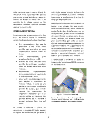 3 
Cabe mencionar que el usuario debería de 
utilizar un lente especial (shutter glasses) 
que permite separar las imágenes, y en este 
debiera de haber un sensor cerca a la 
posición de la cabeza, además de los 
sensores en las manos y pies que permitan 
capturar su movimiento. 
ESPECIFICACIONES TÉCNICAS 
Para implementar un sistema inmersivo tipo 
CAVE de realidad virtual es necesario 
conocer los dispositivos (hardware) a utilizar: 
 Tres computadores, dos para la 
proyección y uno usado como 
servidor para sincronizar los otros 
dos equipos de cómputo a través de 
la red. 
 Gafas estereoscópicas, para 
visualizar el ambiente en 3D. 
 Sistema de audio, utilizado como 
servidor de sonido para reproducir 
todos los efectos necesarios de la 
realidad. 
 Rastreadores, específicamente 
sensores para realizar el seguimiento 
al movimiento del cuerpo. 
 Wand u otro objeto de seguimiento 
para mejorar la experiencia de 
realidad virtual. El wand es una 
varilla con tres botones, sensible a la 
presión del cuerpo, que permite 
capturar los movimientos. Es 
importante mencionar que si se 
necesita utilizar un elemento tipo 
palanca dentro de la realidad a 
simular, entonces hacer uso del 
Wand. 
En cuanto al software a utilizar, se 
recomienda el Autodesk 3D Studio Max por 
el soporte en documentación que tiene y 
sobre todo porque permite fácilmente la 
creación y animación 3D. Además admite la 
importación y acoplamiento de scripts de 
lenguajes de programación. 
Otro software como alternativa es utilizar VR 
Juggler, es un software libre que permite 
crear universos virtuales, donde uno de los 
puntos fuertes de este software es que es 
multiplataforma, es decir puede ser usado en 
diversos sistemas operativos como Linux, 
Solaris, Windows, etc. Además posee una 
gran escalabilidad, por tanto se puede 
ejecutar en computadores simples como en 
supercomputadoras. VR Juggler facilita la 
programación porque está compuesto por 
varios bloques denominados Gadgeteer que 
permite el manejo, configuración y control 
sobre lo que se presenta en la pantalla. 
A continuación se mostrará una serie de 
imágenes del prototipo del CAVE o caverna 
de realidad virtual: 
Figura 2. Vista superior del CAVE 
Fuente: Propuesta de un Diseño Conceptual de un 
Ambiente Virtual Inmersivo Tipo Cave de Real idad 
Virtual para la promoción del turismo venezolano 
 