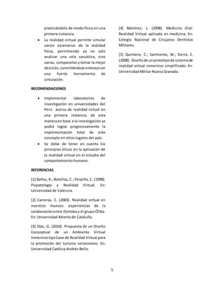 5 
practicándolo de modo físico en una 
primera instancia. 
 La realidad virtual permite simular 
varios escenarios de la realidad 
física, permitiendo ya no solo 
analizar una sola casuística, sino 
varias, compararlas y tomar la mejor 
decisión, convirtiéndose entonces en 
una fuerte herramienta de 
simulación. 
RECOMENDACIONES 
 Implementar laboratorios de 
investigación en universidades del 
Perú acerca de realidad virtual en 
una primera instancia, de esta 
manera en base a la investigación se 
podrá lograr progresivamente la 
implementación total de este 
concepto en otros lugares del país. 
 Se debe de tener en cuenta los 
principios éticos en la aplicación de 
la realidad virtual en el estudio del 
comportamiento humano. 
REFERENCIAS 
[1] Baños, R.; Botellas, C.; Perpiña, C. (1998). 
Psipatología y Realidad Virtual. En: 
Universidad de Valencia. 
[2] Carreras, C. (2003). Realidad virtual en 
nuestros muesos: experiencias de la 
colaboración entre Dortoka y el grupo Óliba. 
En: Universidad Abierta de Cataluña. 
[3] Días, G. (2010). Propuesta de un Diseño 
Conceptual de un Ambiente Virtual 
Inmersivo tipo Cave de Realidad Virtual para 
la promoción del turismo venezolano. En: 
Universidad Católica Andrés Bello. 
[4] Martínez, L. (2008). Medicina Oral: 
Realidad Virtual aplicada en medicina. En: 
Colegio Nacional de Cirujanos Dentistas 
Militares. 
[5] Quintero, C.; Sarmiento, W.; Sierra, E. 
(2008). Diseño de un prototipo de sistema de 
realidad virtual inmersivo simplificado. En: 
Universidad Militar Nueva Granada. 
