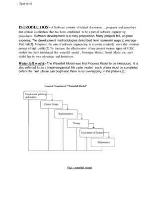 [Type text] 
INTRODUCTION:- A Software consists of related documents , programs and procedure 
that contain a collection that has been established to be a part of software engineering 
procedures. Software development is a risky proposition. Many projects fail, at great 
expense. The development methodologies described here represent ways to manage 
that risk[1]. Moreover, the aim of software engineering is to create a suitable work that construct 
project of high quality[2].To increase the effectiveness of any project various types of SDLC 
models has been introduced like waterfall model , Prototype Model , Spiral Model etc. each 
model has its own advantage and limitations. 
Water fall model:- The Waterfall Model was first Process Model to be introduced. It is 
also referred to as a linear-sequential life cycle model. each phase must be completed 
before the next phase can begin and there is no overlapping in the phases.[3] 
Fig1:- waterfall model 
 