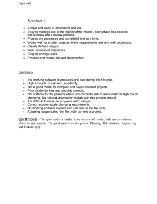 [Type text] 
Advantage :- 
 Simple and easy to understand and use 
 Easy to manage due to the rigidity of the model . each phase has specific 
deliverables and a review process. 
 Phases are processed and completed one at a time. 
 Works well for smaller projects where requirements are very well understood. 
 Clearly defined stages. 
 Well understood milestones. 
 Easy to arrange tasks. 
 Process and results are well documented 
Limitation:- 
 No working software is produced until late during the life cycle. 
 High amounts of risk and uncertainty. 
 Not a good model for complex and object-oriented projects. 
 Poor model for long and ongoing projects. 
 Not suitable for the projects where requirements are at a moderate to high risk of 
changing. So risk and uncertainty is high with this process model. 
 It is difficult to measure progress within stages. 
 Cannot accommodate changing requirements. 
 No working software is produced until late in the life cycle. 
 Adjusting scope during the life cycle can end a project. 
Spiral model:- The spiral model is similar to the incremental model, with more emphases 
placed on risk analysis. The spiral model has four phases: Planning, Risk Analys is, Engineering 
and Evaluation[4] 
 