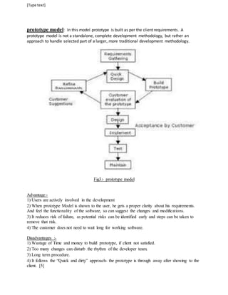 [Type text] 
prototype model: In this model prototype is built as per the client requirements. A 
prototype model is not a standalone, complete development methodology, but rather an 
approach to handle selected part of a larger, more traditional development methodology. 
Fig3:- prototype model 
Advantage:- 
1) Users are actively involved in the development 
2) When prototype Model is shown to the user, he gets a proper clarity about his requirements. 
And feel the functionality of the software, so can suggest the changes and modifications. 
3) It reduces risk of failure, as potential risks can be identified early and steps can be taken to 
remove that risk. 
4) The customer does not need to wait long for working software. 
Disadvantages :- 
1) Wastage of Time and money to build prototype, if client not satisfied. 
2) Too many changes can disturb the rhythm of the developer team. 
3) Long term procedure. 
4) It follows the “Quick and dirty” approach- the prototype is through away after showing to the 
client. [5] 
 