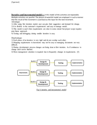 [Type text] 
Iterative and incremental model :- In this model all the activities are repeatable. 
Multiple activities run parallel. The phases of waterfall model are employed in such a manner 
that the result of the increment is used back as the input for the next increment. 
Advantages 
1) After using first iteration model, user can give their suggestion and demand for change. 
2) It is flexible to the customer's requirements and easy to manage model. 
3) This model is used when requirements are clear to some extend but project scope requires 
pure linear approach. 
4) Testing and debugging during smaller iteration is easy. 
Disadvantages 
1) Each phase of an iteration is very rigid and do not overlap each other. 
2) Mapping requirements to increments may not be easy so managing documents are very 
difficult. 
3) During development process changes are being done at first iteration. As if continuous to 
change and it never finished. 
4) More management attention is required due to frequently changes in requirements. [5] 
Fig 4: iterative and increamental model 
 
