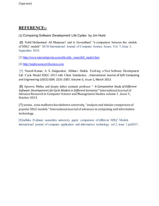 [Type text] 
REFERENCE:- 
[1] Comparing Software Development Life Cycles by Jim Hurst 
[2] Nabil Mohammed Ali Munassar1 and A. Govardhan2 “a comparison between five models 
of SDLC models” IJCSI International Journal of Computer Science Issues, Vol. 7, Issue 5, 
September 2010. 
[3] http://www.tutorialspoint.com/sdlc/sdlc_waterfall_model.htm 
[4] http://istqbexamcertification.com 
[5] Naresh Kumar, A. S. Zadgaonkar, Abhinav Shukla Evolving a New Software Development 
Life Cycle Model SDLC-2013 with Client Satisfaction , International Journal of Soft Computing 
and Engineering (IJSCE) ISSN: 2231-2307, Volume-3, Issue-1, March 2013. 
[6] Apoorva Mishra and deepty dubey assistant professor “ A Comparative Study of Different 
Software Development Life Cycle Models in Different Scenarios” International Journal of 
Advance Research in Computer Science and Management Studies volume 1 ,Issue 5 , 
October 2013. 
[7] seema , sona malhotra kurukshetra university, “analysis and tabular comparison of 
popular SDLC models ” International journal of advances in computing and information 
technology. 
[8]radhika D almani saurashtra university gujrat comparison of different SDLC Models 
international journal of computer application and information technology vol 2, issue 1 jan2013. 
 