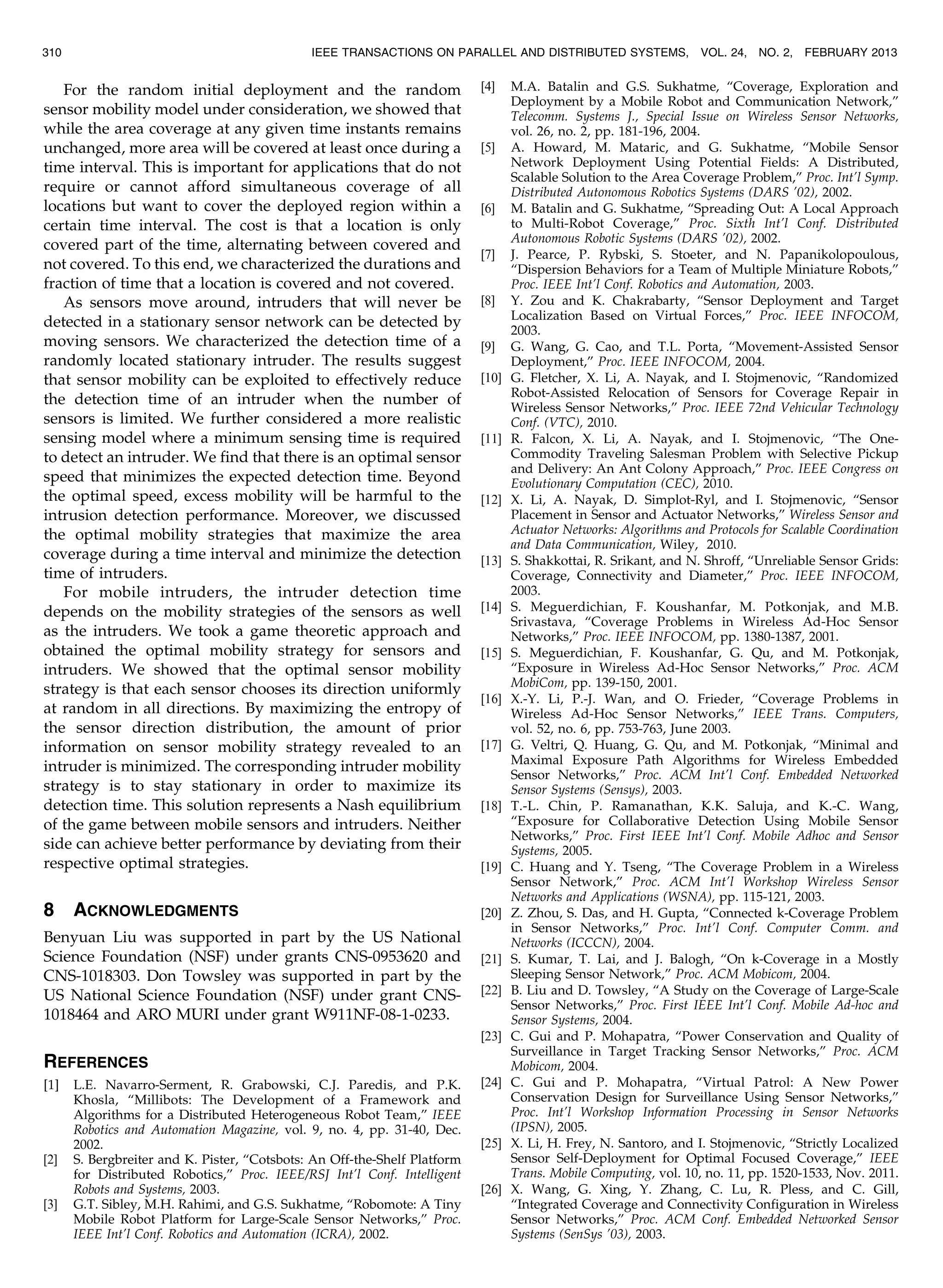 For the random initial deployment and the random
sensor mobility model under consideration, we showed that
while the area coverage at any given time instants remains
unchanged, more area will be covered at least once during a
time interval. This is important for applications that do not
require or cannot afford simultaneous coverage of all
locations but want to cover the deployed region within a
certain time interval. The cost is that a location is only
covered part of the time, alternating between covered and
not covered. To this end, we characterized the durations and
fraction of time that a location is covered and not covered.
As sensors move around, intruders that will never be
detected in a stationary sensor network can be detected by
moving sensors. We characterized the detection time of a
randomly located stationary intruder. The results suggest
that sensor mobility can be exploited to effectively reduce
the detection time of an intruder when the number of
sensors is limited. We further considered a more realistic
sensing model where a minimum sensing time is required
to detect an intruder. We find that there is an optimal sensor
speed that minimizes the expected detection time. Beyond
the optimal speed, excess mobility will be harmful to the
intrusion detection performance. Moreover, we discussed
the optimal mobility strategies that maximize the area
coverage during a time interval and minimize the detection
time of intruders.
For mobile intruders, the intruder detection time
depends on the mobility strategies of the sensors as well
as the intruders. We took a game theoretic approach and
obtained the optimal mobility strategy for sensors and
intruders. We showed that the optimal sensor mobility
strategy is that each sensor chooses its direction uniformly
at random in all directions. By maximizing the entropy of
the sensor direction distribution, the amount of prior
information on sensor mobility strategy revealed to an
intruder is minimized. The corresponding intruder mobility
strategy is to stay stationary in order to maximize its
detection time. This solution represents a Nash equilibrium
of the game between mobile sensors and intruders. Neither
side can achieve better performance by deviating from their
respective optimal strategies.
8 ACKNOWLEDGMENTS
Benyuan Liu was supported in part by the US National
Science Foundation (NSF) under grants CNS-0953620 and
CNS-1018303. Don Towsley was supported in part by the
US National Science Foundation (NSF) under grant CNS-
1018464 and ARO MURI under grant W911NF-08-1-0233.
REFERENCES
[1] L.E. Navarro-Serment, R. Grabowski, C.J. Paredis, and P.K.
Khosla, “Millibots: The Development of a Framework and
Algorithms for a Distributed Heterogeneous Robot Team,” IEEE
Robotics and Automation Magazine, vol. 9, no. 4, pp. 31-40, Dec.
2002.
[2] S. Bergbreiter and K. Pister, “Cotsbots: An Off-the-Shelf Platform
for Distributed Robotics,” Proc. IEEE/RSJ Int’l Conf. Intelligent
Robots and Systems, 2003.
[3] G.T. Sibley, M.H. Rahimi, and G.S. Sukhatme, “Robomote: A Tiny
Mobile Robot Platform for Large-Scale Sensor Networks,” Proc.
IEEE Int’l Conf. Robotics and Automation (ICRA), 2002.
[4] M.A. Batalin and G.S. Sukhatme, “Coverage, Exploration and
Deployment by a Mobile Robot and Communication Network,”
Telecomm. Systems J., Special Issue on Wireless Sensor Networks,
vol. 26, no. 2, pp. 181-196, 2004.
[5] A. Howard, M. Mataric, and G. Sukhatme, “Mobile Sensor
Network Deployment Using Potential Fields: A Distributed,
Scalable Solution to the Area Coverage Problem,” Proc. Int’l Symp.
Distributed Autonomous Robotics Systems (DARS ’02), 2002.
[6] M. Batalin and G. Sukhatme, “Spreading Out: A Local Approach
to Multi-Robot Coverage,” Proc. Sixth Int’l Conf. Distributed
Autonomous Robotic Systems (DARS ’02), 2002.
[7] J. Pearce, P. Rybski, S. Stoeter, and N. Papanikolopoulous,
“Dispersion Behaviors for a Team of Multiple Miniature Robots,”
Proc. IEEE Int’l Conf. Robotics and Automation, 2003.
[8] Y. Zou and K. Chakrabarty, “Sensor Deployment and Target
Localization Based on Virtual Forces,” Proc. IEEE INFOCOM,
2003.
[9] G. Wang, G. Cao, and T.L. Porta, “Movement-Assisted Sensor
Deployment,” Proc. IEEE INFOCOM, 2004.
[10] G. Fletcher, X. Li, A. Nayak, and I. Stojmenovic, “Randomized
Robot-Assisted Relocation of Sensors for Coverage Repair in
Wireless Sensor Networks,” Proc. IEEE 72nd Vehicular Technology
Conf. (VTC), 2010.
[11] R. Falcon, X. Li, A. Nayak, and I. Stojmenovic, “The One-
Commodity Traveling Salesman Problem with Selective Pickup
and Delivery: An Ant Colony Approach,” Proc. IEEE Congress on
Evolutionary Computation (CEC), 2010.
[12] X. Li, A. Nayak, D. Simplot-Ryl, and I. Stojmenovic, “Sensor
Placement in Sensor and Actuator Networks,” Wireless Sensor and
Actuator Networks: Algorithms and Protocols for Scalable Coordination
and Data Communication, Wiley, 2010.
[13] S. Shakkottai, R. Srikant, and N. Shroff, “Unreliable Sensor Grids:
Coverage, Connectivity and Diameter,” Proc. IEEE INFOCOM,
2003.
[14] S. Meguerdichian, F. Koushanfar, M. Potkonjak, and M.B.
Srivastava, “Coverage Problems in Wireless Ad-Hoc Sensor
Networks,” Proc. IEEE INFOCOM, pp. 1380-1387, 2001.
[15] S. Meguerdichian, F. Koushanfar, G. Qu, and M. Potkonjak,
“Exposure in Wireless Ad-Hoc Sensor Networks,” Proc. ACM
MobiCom, pp. 139-150, 2001.
[16] X.-Y. Li, P.-J. Wan, and O. Frieder, “Coverage Problems in
Wireless Ad-Hoc Sensor Networks,” IEEE Trans. Computers,
vol. 52, no. 6, pp. 753-763, June 2003.
[17] G. Veltri, Q. Huang, G. Qu, and M. Potkonjak, “Minimal and
Maximal Exposure Path Algorithms for Wireless Embedded
Sensor Networks,” Proc. ACM Int’l Conf. Embedded Networked
Sensor Systems (Sensys), 2003.
[18] T.-L. Chin, P. Ramanathan, K.K. Saluja, and K.-C. Wang,
“Exposure for Collaborative Detection Using Mobile Sensor
Networks,” Proc. First IEEE Int’l Conf. Mobile Adhoc and Sensor
Systems, 2005.
[19] C. Huang and Y. Tseng, “The Coverage Problem in a Wireless
Sensor Network,” Proc. ACM Int’l Workshop Wireless Sensor
Networks and Applications (WSNA), pp. 115-121, 2003.
[20] Z. Zhou, S. Das, and H. Gupta, “Connected k-Coverage Problem
in Sensor Networks,” Proc. Int’l Conf. Computer Comm. and
Networks (ICCCN), 2004.
[21] S. Kumar, T. Lai, and J. Balogh, “On k-Coverage in a Mostly
Sleeping Sensor Network,” Proc. ACM Mobicom, 2004.
[22] B. Liu and D. Towsley, “A Study on the Coverage of Large-Scale
Sensor Networks,” Proc. First IEEE Int’l Conf. Mobile Ad-hoc and
Sensor Systems, 2004.
[23] C. Gui and P. Mohapatra, “Power Conservation and Quality of
Surveillance in Target Tracking Sensor Networks,” Proc. ACM
Mobicom, 2004.
[24] C. Gui and P. Mohapatra, “Virtual Patrol: A New Power
Conservation Design for Surveillance Using Sensor Networks,”
Proc. Int’l Workshop Information Processing in Sensor Networks
(IPSN), 2005.
[25] X. Li, H. Frey, N. Santoro, and I. Stojmenovic, “Strictly Localized
Sensor Self-Deployment for Optimal Focused Coverage,” IEEE
Trans. Mobile Computing, vol. 10, no. 11, pp. 1520-1533, Nov. 2011.
[26] X. Wang, G. Xing, Y. Zhang, C. Lu, R. Pless, and C. Gill,
“Integrated Coverage and Connectivity Configuration in Wireless
Sensor Networks,” Proc. ACM Conf. Embedded Networked Sensor
Systems (SenSys ’03), 2003.
310 IEEE TRANSACTIONS ON PARALLEL AND DISTRIBUTED SYSTEMS, VOL. 24, NO. 2, FEBRUARY 2013
 