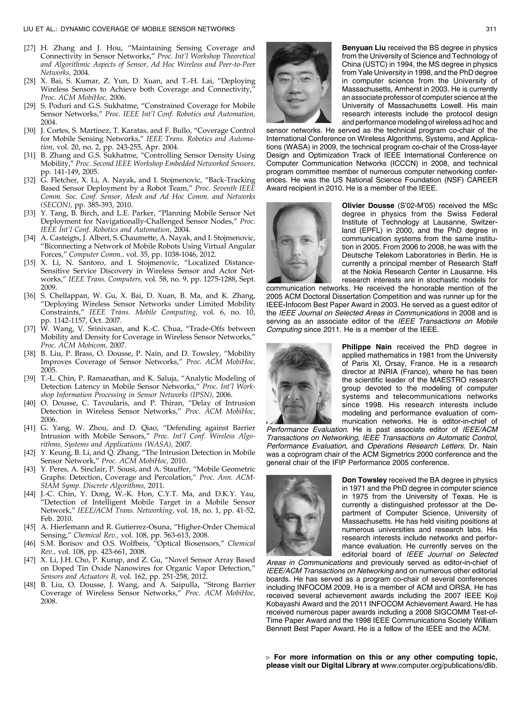 [27] H. Zhang and J. Hou, “Maintaining Sensing Coverage and
Connectivity in Sensor Networks,” Proc. Int’l Workshop Theoretical
and Algorithmic Aspects of Sensor, Ad Hoc Wireless and Peer-to-Peer
Networks, 2004.
[28] X. Bai, S. Kumar, Z. Yun, D. Xuan, and T.-H. Lai, “Deploying
Wireless Sensors to Achieve both Coverage and Connectivity,”
Proc. ACM MobiHoc, 2006.
[29] S. Poduri and G.S. Sukhatme, “Constrained Coverage for Mobile
Sensor Networks,” Proc. IEEE Int’l Conf. Robotics and Automation,
2004.
[30] J. Cortes, S. Martinez, T. Karatas, and F. Bullo, “Coverage Control
for Mobile Sensing Networks,” IEEE Trans. Robotics and Automa-
tion, vol. 20, no. 2, pp. 243-255, Apr. 2004.
[31] B. Zhang and G.S. Sukhatme, “Controlling Sensor Density Using
Mobility,” Proc. Second IEEE Workshop Embedded Networked Sensors,
pp. 141-149, 2005.
[32] G. Fletcher, X. Li, A. Nayak, and I. Stojmenovic, “Back-Tracking
Based Sensor Deployment by a Robot Team,” Proc. Seventh IEEE
Comm. Soc. Conf. Sensor, Mesh and Ad Hoc Comm. and Networks
(SECON), pp. 385-393, 2010.
[33] Y. Tang, B. Birch, and L.E. Parker, “Planning Mobile Sensor Net
Deployment for Navigationally-Challenged Sensor Nodes,” Proc.
IEEE Int’l Conf. Robotics and Automation, 2004.
[34] A. Casteigts, J. Albert, S. Chaumette, A. Nayak, and I. Stojmenovic,
“Biconnecting a Network of Mobile Robots Using Virtual Angular
Forces,” Computer Comm., vol. 35, pp. 1038-1046, 2012.
[35] X. Li, N. Santoro, and I. Stojmenovic, “Localized Distance-
Sensitive Service Discovery in Wireless Sensor and Actor Net-
works,” IEEE Trans. Computers, vol. 58, no. 9, pp. 1275-1288, Sept.
2009.
[36] S. Chellappan, W. Gu, X. Bai, D. Xuan, B. Ma, and K. Zhang,
“Deploying Wireless Sensor Networks under Limited Mobility
Constraints,” IEEE Trans. Mobile Computing, vol. 6, no. 10,
pp. 1142-1157, Oct. 2007.
[37] W. Wang, V. Srinivasan, and K.-C. Chua, “Trade-Offs between
Mobility and Density for Coverage in Wireless Sensor Networks,”
Proc. ACM Mobicom, 2007.
[38] B. Liu, P. Brass, O. Dousse, P. Nain, and D. Towsley, “Mobility
Improves Coverage of Sensor Networks,” Proc. ACM MobiHoc,
2005.
[39] T.-L. Chin, P. Ramanathan, and K. Saluja, “Analytic Modeling of
Detection Latency in Mobile Sensor Networks,” Proc. Int’l Work-
shop Information Processing in Sensor Networks (IPSN), 2006.
[40] O. Dousse, C. Tavoularis, and P. Thiran, “Delay of Intrusion
Detection in Wireless Sensor Networks,” Proc. ACM MobiHoc,
2006.
[41] G. Yang, W. Zhou, and D. Qiao, “Defending against Barrier
Intrusion with Mobile Sensors,” Proc. Int’l Conf. Wireless Algo-
rithms, Systems and Applications (WASA), 2007.
[42] Y. Keung, B. Li, and Q. Zhang, “The Intrusion Detection in Mobile
Sensor Network,” Proc. ACM MobiHoc, 2010.
[43] Y. Peres, A. Sinclair, P. Sousi, and A. Stauffer, “Mobile Geometric
Graphs: Detection, Coverage and Percolation,” Proc. Ann. ACM-
SIAM Symp. Discrete Algorithms, 2011.
[44] J.-C. Chin, Y. Dong, W.-K. Hon, C.Y.T. Ma, and D.K.Y. Yau,
“Detection of Intelligent Mobile Target in a Mobile Sensor
Network,” IEEE/ACM Trans. Networking, vol. 18, no. 1, pp. 41-52,
Feb. 2010.
[45] A. Hierlemann and R. Gutierrez-Osuna, “Higher-Order Chemical
Sensing,” Chemical Rev., vol. 108, pp. 563-613, 2008.
[46] S.M. Borisov and O.S. Wolfbeis, “Optical Biosensors,” Chemical
Rev., vol. 108, pp. 423-661, 2008.
[47] X. Li, J.H. Cho, P. Kurup, and Z. Gu, “Novel Sensor Array Based
on Doped Tin Oxide Nanowires for Organic Vapor Detection,”
Sensors and Actuators B, vol. 162, pp. 251-258, 2012.
[48] B. Liu, O. Dousse, J. Wang, and A. Saipulla, “Strong Barrier
Coverage of Wireless Sensor Networks,” Proc. ACM MobiHoc,
2008.
Benyuan Liu received the BS degree in physics
from the University of Science and Technology of
China (USTC) in 1994, the MS degree in physics
from Yale University in 1998, and the PhD degree
in computer science from the University of
Massachusetts, Amherst in 2003. He is currently
an associate professor of computer science at the
University of Massachusetts Lowell. His main
research interests include the protocol design
and performance modeling of wireless ad hoc and
sensor networks. He served as the technical program co-chair of the
International Conference on Wireless Algorithms, Systems, and Applica-
tions (WASA) in 2009, the technical program co-chair of the Cross-layer
Design and Optimization Track of IEEE International Conference on
Computer Communication Networks (ICCCN) in 2008, and technical
program committee member of numerous computer networking confer-
ences. He was the US National Science Foundation (NSF) CAREER
Award recipient in 2010. He is a member of the IEEE.
Olivier Dousse (S’02-M’05) received the MSc
degree in physics from the Swiss Federal
Institute of Technology at Lausanne, Switzer-
land (EPFL) in 2000, and the PhD degree in
communication systems from the same institu-
tion in 2005. From 2006 to 2008, he was with the
Deutsche Telekom Laboratories in Berlin. He is
currently a principal member of Research Staff
at the Nokia Research Center in Lausanne. His
research interests are in stochastic models for
communication networks. He received the honorable mention of the
2005 ACM Doctoral Dissertation Competition and was runner up for the
IEEE-Infocom Best Paper Award in 2003. He served as a guest editor of
the IEEE Journal on Selected Areas in Communications in 2008 and is
serving as an associate editor of the IEEE Transactions on Mobile
Computing since 2011. He is a member of the IEEE.
Philippe Nain received the PhD degree in
applied mathematics in 1981 from the University
of Paris XI, Orsay, France. He is a research
director at INRIA (France), where he has been
the scientific leader of the MAESTRO research
group devoted to the modeling of computer
systems and telecommunications networks
since 1998. His research interests include
modeling and performance evaluation of com-
munication networks. He is editor-in-chief of
Performance Evaluation. He is past associate editor of IEEE/ACM
Transactions on Networking, IEEE Transactions on Automatic Control,
Performance Evaluation, and Operations Research Letters. Dr. Nain
was a coprogram chair of the ACM Sigmetrics 2000 conference and the
general chair of the IFIP Performance 2005 conference.
Don Towsley received the BA degree in physics
in 1971 and the PhD degree in computer science
in 1975 from the University of Texas. He is
currently a distinguished professor at the De-
partment of Computer Science, University of
Massachusetts. He has held visiting positions at
numerous universities and research labs. His
research interests include networks and perfor-
mance evaluation. He currently serves on the
editorial board of IEEE Journal on Selected
Areas in Communications and previously served as editor-in-chief of
IEEE/ACM Transactions on Networking and on numerous other editorial
boards. He has served as a program co-chair of several conferences
including INFOCOM 2009. He is a member of ACM and ORSA. He has
received several achievement awards including the 2007 IEEE Koji
Kobayashi Award and the 2011 INFOCOM Achievement Award. He has
received numerous paper awards including a 2008 SIGCOMM Test-of-
Time Paper Award and the 1998 IEEE Communications Society William
Bennett Best Paper Award. He is a fellow of the IEEE and the ACM.
. For more information on this or any other computing topic,
please visit our Digital Library at www.computer.org/publications/dlib.
LIU ET AL.: DYNAMIC COVERAGE OF MOBILE SENSOR NETWORKS 311
 