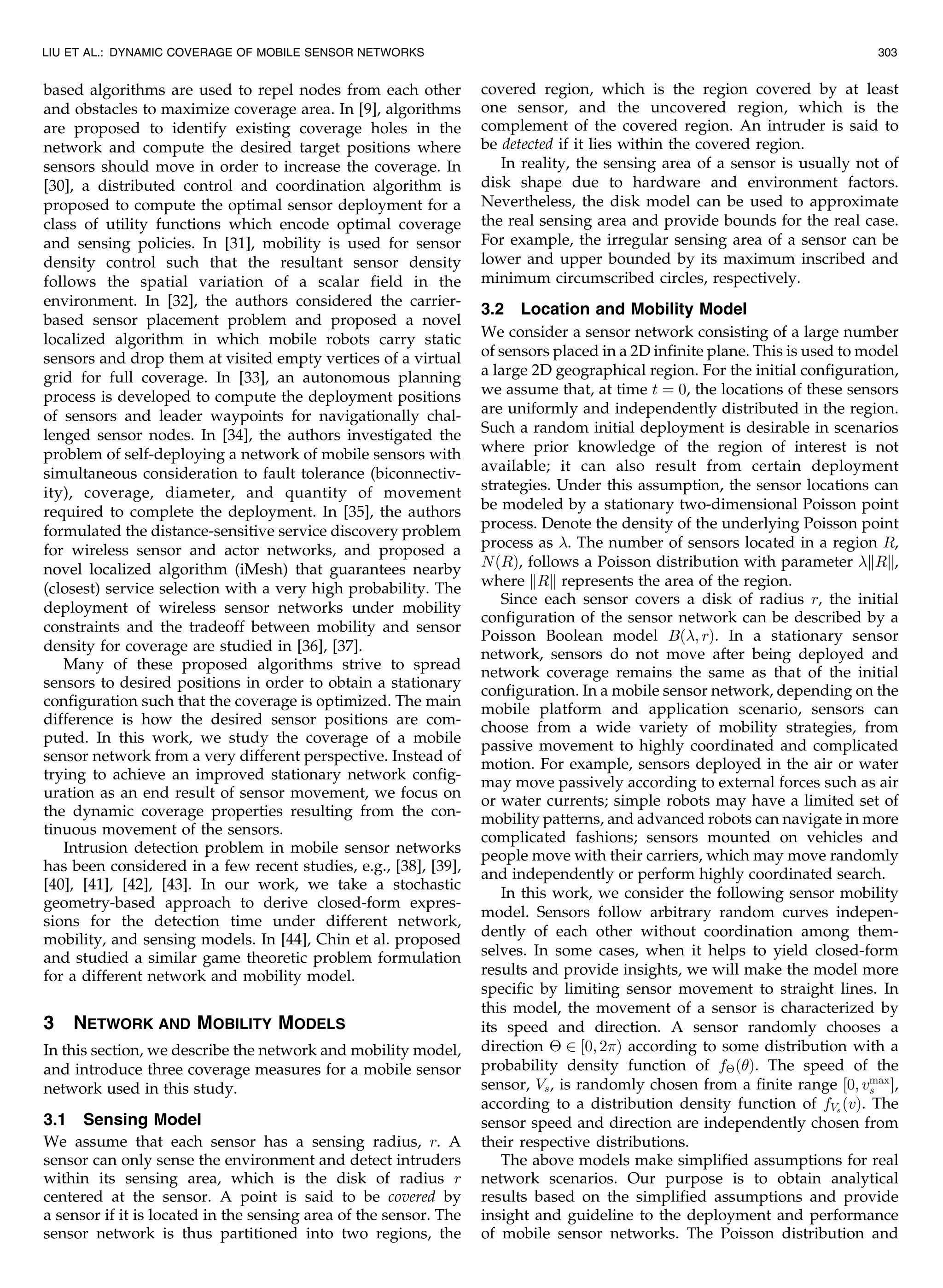 based algorithms are used to repel nodes from each other
and obstacles to maximize coverage area. In [9], algorithms
are proposed to identify existing coverage holes in the
network and compute the desired target positions where
sensors should move in order to increase the coverage. In
[30], a distributed control and coordination algorithm is
proposed to compute the optimal sensor deployment for a
class of utility functions which encode optimal coverage
and sensing policies. In [31], mobility is used for sensor
density control such that the resultant sensor density
follows the spatial variation of a scalar field in the
environment. In [32], the authors considered the carrier-
based sensor placement problem and proposed a novel
localized algorithm in which mobile robots carry static
sensors and drop them at visited empty vertices of a virtual
grid for full coverage. In [33], an autonomous planning
process is developed to compute the deployment positions
of sensors and leader waypoints for navigationally chal-
lenged sensor nodes. In [34], the authors investigated the
problem of self-deploying a network of mobile sensors with
simultaneous consideration to fault tolerance (biconnectiv-
ity), coverage, diameter, and quantity of movement
required to complete the deployment. In [35], the authors
formulated the distance-sensitive service discovery problem
for wireless sensor and actor networks, and proposed a
novel localized algorithm (iMesh) that guarantees nearby
(closest) service selection with a very high probability. The
deployment of wireless sensor networks under mobility
constraints and the tradeoff between mobility and sensor
density for coverage are studied in [36], [37].
Many of these proposed algorithms strive to spread
sensors to desired positions in order to obtain a stationary
configuration such that the coverage is optimized. The main
difference is how the desired sensor positions are com-
puted. In this work, we study the coverage of a mobile
sensor network from a very different perspective. Instead of
trying to achieve an improved stationary network config-
uration as an end result of sensor movement, we focus on
the dynamic coverage properties resulting from the con-
tinuous movement of the sensors.
Intrusion detection problem in mobile sensor networks
has been considered in a few recent studies, e.g., [38], [39],
[40], [41], [42], [43]. In our work, we take a stochastic
geometry-based approach to derive closed-form expres-
sions for the detection time under different network,
mobility, and sensing models. In [44], Chin et al. proposed
and studied a similar game theoretic problem formulation
for a different network and mobility model.
3 NETWORK AND MOBILITY MODELS
In this section, we describe the network and mobility model,
and introduce three coverage measures for a mobile sensor
network used in this study.
3.1 Sensing Model
We assume that each sensor has a sensing radius, r. A
sensor can only sense the environment and detect intruders
within its sensing area, which is the disk of radius r
centered at the sensor. A point is said to be covered by
a sensor if it is located in the sensing area of the sensor. The
sensor network is thus partitioned into two regions, the
covered region, which is the region covered by at least
one sensor, and the uncovered region, which is the
complement of the covered region. An intruder is said to
be detected if it lies within the covered region.
In reality, the sensing area of a sensor is usually not of
disk shape due to hardware and environment factors.
Nevertheless, the disk model can be used to approximate
the real sensing area and provide bounds for the real case.
For example, the irregular sensing area of a sensor can be
lower and upper bounded by its maximum inscribed and
minimum circumscribed circles, respectively.
3.2 Location and Mobility Model
We consider a sensor network consisting of a large number
of sensors placed in a 2D infinite plane. This is used to model
a large 2D geographical region. For the initial configuration,
we assume that, at time t ¼ 0, the locations of these sensors
are uniformly and independently distributed in the region.
Such a random initial deployment is desirable in scenarios
where prior knowledge of the region of interest is not
available; it can also result from certain deployment
strategies. Under this assumption, the sensor locations can
be modeled by a stationary two-dimensional Poisson point
process. Denote the density of the underlying Poisson point
process as . The number of sensors located in a region R,
NðRÞ, follows a Poisson distribution with parameter kRk,
where kRk represents the area of the region.
Since each sensor covers a disk of radius r, the initial
configuration of the sensor network can be described by a
Poisson Boolean model Bð; rÞ. In a stationary sensor
network, sensors do not move after being deployed and
network coverage remains the same as that of the initial
configuration. In a mobile sensor network, depending on the
mobile platform and application scenario, sensors can
choose from a wide variety of mobility strategies, from
passive movement to highly coordinated and complicated
motion. For example, sensors deployed in the air or water
may move passively according to external forces such as air
or water currents; simple robots may have a limited set of
mobility patterns, and advanced robots can navigate in more
complicated fashions; sensors mounted on vehicles and
people move with their carriers, which may move randomly
and independently or perform highly coordinated search.
In this work, we consider the following sensor mobility
model. Sensors follow arbitrary random curves indepen-
dently of each other without coordination among them-
selves. In some cases, when it helps to yield closed-form
results and provide insights, we will make the model more
specific by limiting sensor movement to straight lines. In
this model, the movement of a sensor is characterized by
its speed and direction. A sensor randomly chooses a
direction Â 2 ½0; 2Þ according to some distribution with a
probability density function of fÂðÞ. The speed of the
sensor, Vs, is randomly chosen from a finite range ½0; vmax
s Š,
according to a distribution density function of fVs
ðvÞ. The
sensor speed and direction are independently chosen from
their respective distributions.
The above models make simplified assumptions for real
network scenarios. Our purpose is to obtain analytical
results based on the simplified assumptions and provide
insight and guideline to the deployment and performance
of mobile sensor networks. The Poisson distribution and
LIU ET AL.: DYNAMIC COVERAGE OF MOBILE SENSOR NETWORKS 303
 
