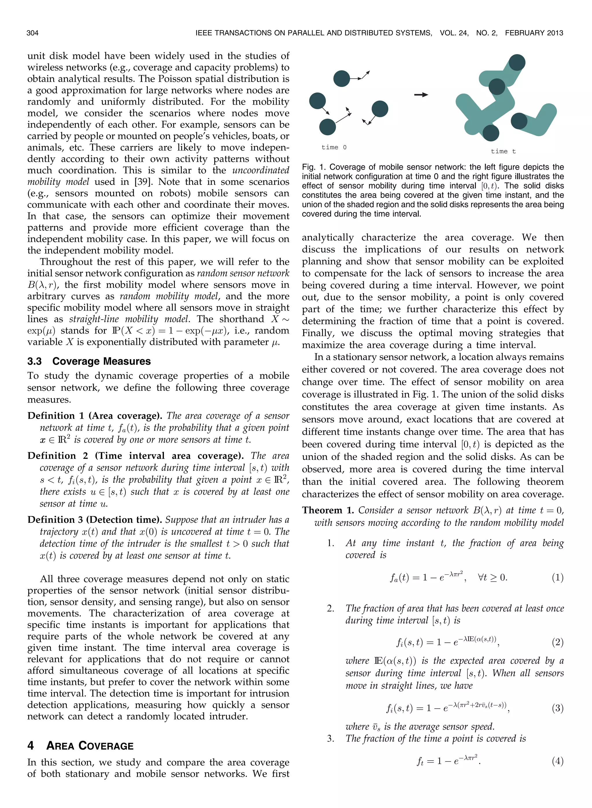 unit disk model have been widely used in the studies of
wireless networks (e.g., coverage and capacity problems) to
obtain analytical results. The Poisson spatial distribution is
a good approximation for large networks where nodes are
randomly and uniformly distributed. For the mobility
model, we consider the scenarios where nodes move
independently of each other. For example, sensors can be
carried by people or mounted on people’s vehicles, boats, or
animals, etc. These carriers are likely to move indepen-
dently according to their own activity patterns without
much coordination. This is similar to the uncoordinated
mobility model used in [39]. Note that in some scenarios
(e.g., sensors mounted on robots) mobile sensors can
communicate with each other and coordinate their moves.
In that case, the sensors can optimize their movement
patterns and provide more efficient coverage than the
independent mobility case. In this paper, we will focus on
the independent mobility model.
Throughout the rest of this paper, we will refer to the
initial sensor network configuration as random sensor network
Bð; rÞ, the first mobility model where sensors move in
arbitrary curves as random mobility model, and the more
specific mobility model where all sensors move in straight
lines as straight-line mobility model. The shorthand X $
expðÞ stands for IPðX  xÞ ¼ 1 À expðÀxÞ, i.e., random
variable X is exponentially distributed with parameter .
3.3 Coverage Measures
To study the dynamic coverage properties of a mobile
sensor network, we define the following three coverage
measures.
Definition 1 (Area coverage). The area coverage of a sensor
network at time t, faðtÞ, is the probability that a given point
xx 2 IR2
is covered by one or more sensors at time t.
Definition 2 (Time interval area coverage). The area
coverage of a sensor network during time interval ½s; tÞ with
s  t, fiðs; tÞ, is the probability that given a point x 2 IR2
,
there exists u 2 ½s; tÞ such that x is covered by at least one
sensor at time u.
Definition 3 (Detection time). Suppose that an intruder has a
trajectory xðtÞ and that xð0Þ is uncovered at time t ¼ 0. The
detection time of the intruder is the smallest t  0 such that
xðtÞ is covered by at least one sensor at time t.
All three coverage measures depend not only on static
properties of the sensor network (initial sensor distribu-
tion, sensor density, and sensing range), but also on sensor
movements. The characterization of area coverage at
specific time instants is important for applications that
require parts of the whole network be covered at any
given time instant. The time interval area coverage is
relevant for applications that do not require or cannot
afford simultaneous coverage of all locations at specific
time instants, but prefer to cover the network within some
time interval. The detection time is important for intrusion
detection applications, measuring how quickly a sensor
network can detect a randomly located intruder.
4 AREA COVERAGE
In this section, we study and compare the area coverage
of both stationary and mobile sensor networks. We first
analytically characterize the area coverage. We then
discuss the implications of our results on network
planning and show that sensor mobility can be exploited
to compensate for the lack of sensors to increase the area
being covered during a time interval. However, we point
out, due to the sensor mobility, a point is only covered
part of the time; we further characterize this effect by
determining the fraction of time that a point is covered.
Finally, we discuss the optimal moving strategies that
maximize the area coverage during a time interval.
In a stationary sensor network, a location always remains
either covered or not covered. The area coverage does not
change over time. The effect of sensor mobility on area
coverage is illustrated in Fig. 1. The union of the solid disks
constitutes the area coverage at given time instants. As
sensors move around, exact locations that are covered at
different time instants change over time. The area that has
been covered during time interval ½0; tÞ is depicted as the
union of the shaded region and the solid disks. As can be
observed, more area is covered during the time interval
than the initial covered area. The following theorem
characterizes the effect of sensor mobility on area coverage.
Theorem 1. Consider a sensor network Bð; rÞ at time t ¼ 0,
with sensors moving according to the random mobility model
1. At any time instant t, the fraction of area being
covered is
faðtÞ ¼ 1 À eÀr2
; 8t ! 0: ð1Þ
2. The fraction of area that has been covered at least once
during time interval ½s; tÞ is
fiðs; tÞ ¼ 1 À eÀIEððs;tÞÞ
; ð2Þ
where IEððs; tÞÞ is the expected area covered by a
sensor during time interval ½s; tÞ. When all sensors
move in straight lines, we have
fiðs; tÞ ¼ 1 À eÀðr2
þ2rvsðtÀsÞÞ
; ð3Þ
where vs is the average sensor speed.
3. The fraction of the time a point is covered is
ft ¼ 1 À eÀr2
: ð4Þ
304 IEEE TRANSACTIONS ON PARALLEL AND DISTRIBUTED SYSTEMS, VOL. 24, NO. 2, FEBRUARY 2013
Fig. 1. Coverage of mobile sensor network: the left figure depicts the
initial network configuration at time 0 and the right figure illustrates the
effect of sensor mobility during time interval ½0; tÞ. The solid disks
constitutes the area being covered at the given time instant, and the
union of the shaded region and the solid disks represents the area being
covered during the time interval.
 
