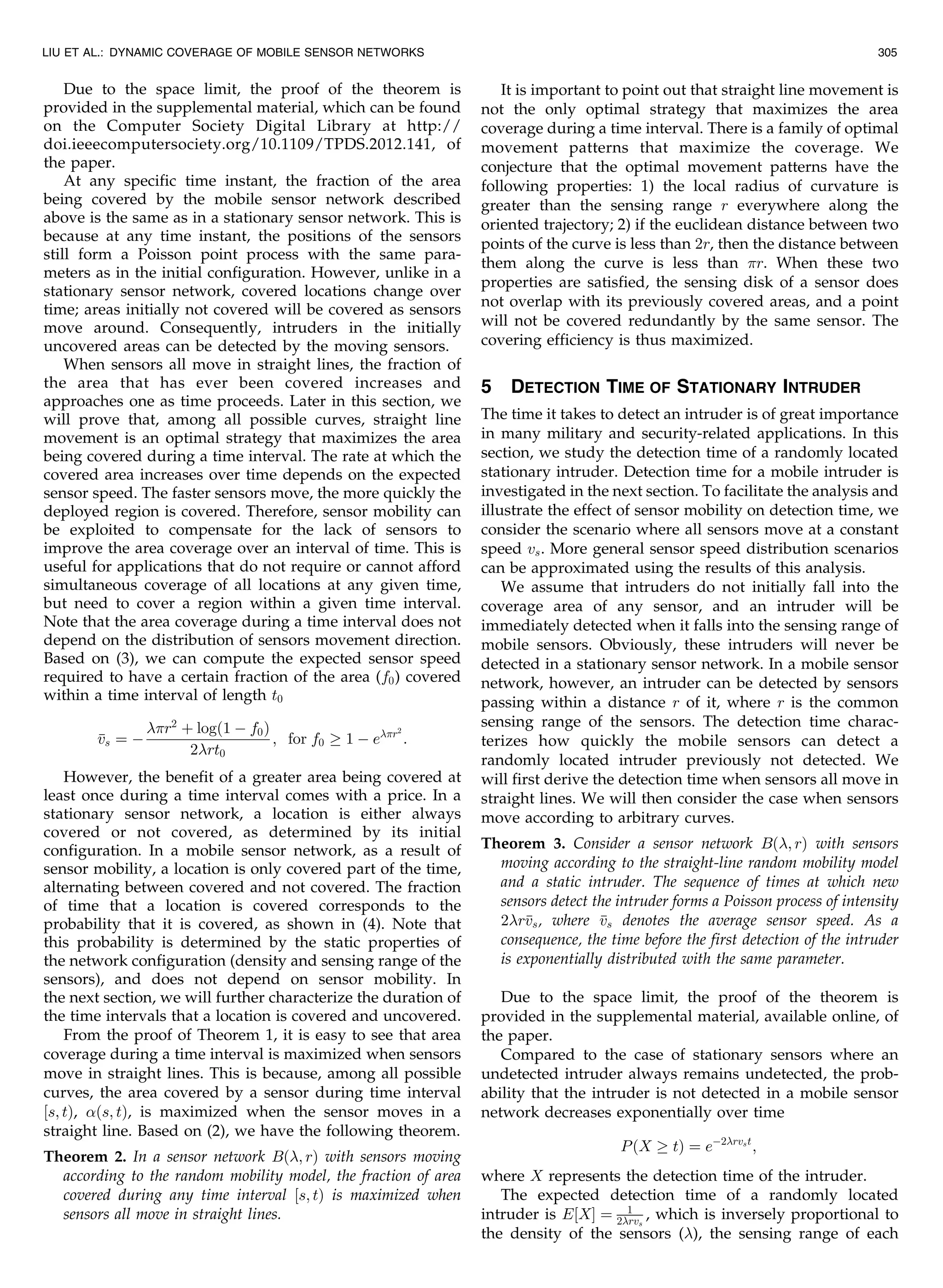 Due to the space limit, the proof of the theorem is
provided in the supplemental material, which can be found
on the Computer Society Digital Library at http://
doi.ieeecomputersociety.org/10.1109/TPDS.2012.141, of
the paper.
At any specific time instant, the fraction of the area
being covered by the mobile sensor network described
above is the same as in a stationary sensor network. This is
because at any time instant, the positions of the sensors
still form a Poisson point process with the same para-
meters as in the initial configuration. However, unlike in a
stationary sensor network, covered locations change over
time; areas initially not covered will be covered as sensors
move around. Consequently, intruders in the initially
uncovered areas can be detected by the moving sensors.
When sensors all move in straight lines, the fraction of
the area that has ever been covered increases and
approaches one as time proceeds. Later in this section, we
will prove that, among all possible curves, straight line
movement is an optimal strategy that maximizes the area
being covered during a time interval. The rate at which the
covered area increases over time depends on the expected
sensor speed. The faster sensors move, the more quickly the
deployed region is covered. Therefore, sensor mobility can
be exploited to compensate for the lack of sensors to
improve the area coverage over an interval of time. This is
useful for applications that do not require or cannot afford
simultaneous coverage of all locations at any given time,
but need to cover a region within a given time interval.
Note that the area coverage during a time interval does not
depend on the distribution of sensors movement direction.
Based on (3), we can compute the expected sensor speed
required to have a certain fraction of the area (f0) covered
within a time interval of length t0
vs ¼ À
r2
þ logð1 À f0Þ
2rt0
; for f0 ! 1 À er2
:
However, the benefit of a greater area being covered at
least once during a time interval comes with a price. In a
stationary sensor network, a location is either always
covered or not covered, as determined by its initial
configuration. In a mobile sensor network, as a result of
sensor mobility, a location is only covered part of the time,
alternating between covered and not covered. The fraction
of time that a location is covered corresponds to the
probability that it is covered, as shown in (4). Note that
this probability is determined by the static properties of
the network configuration (density and sensing range of the
sensors), and does not depend on sensor mobility. In
the next section, we will further characterize the duration of
the time intervals that a location is covered and uncovered.
From the proof of Theorem 1, it is easy to see that area
coverage during a time interval is maximized when sensors
move in straight lines. This is because, among all possible
curves, the area covered by a sensor during time interval
½s; tÞ, ðs; tÞ, is maximized when the sensor moves in a
straight line. Based on (2), we have the following theorem.
Theorem 2. In a sensor network Bð; rÞ with sensors moving
according to the random mobility model, the fraction of area
covered during any time interval ½s; tÞ is maximized when
sensors all move in straight lines.
It is important to point out that straight line movement is
not the only optimal strategy that maximizes the area
coverage during a time interval. There is a family of optimal
movement patterns that maximize the coverage. We
conjecture that the optimal movement patterns have the
following properties: 1) the local radius of curvature is
greater than the sensing range r everywhere along the
oriented trajectory; 2) if the euclidean distance between two
points of the curve is less than 2r, then the distance between
them along the curve is less than r. When these two
properties are satisfied, the sensing disk of a sensor does
not overlap with its previously covered areas, and a point
will not be covered redundantly by the same sensor. The
covering efficiency is thus maximized.
5 DETECTION TIME OF STATIONARY INTRUDER
The time it takes to detect an intruder is of great importance
in many military and security-related applications. In this
section, we study the detection time of a randomly located
stationary intruder. Detection time for a mobile intruder is
investigated in the next section. To facilitate the analysis and
illustrate the effect of sensor mobility on detection time, we
consider the scenario where all sensors move at a constant
speed vs. More general sensor speed distribution scenarios
can be approximated using the results of this analysis.
We assume that intruders do not initially fall into the
coverage area of any sensor, and an intruder will be
immediately detected when it falls into the sensing range of
mobile sensors. Obviously, these intruders will never be
detected in a stationary sensor network. In a mobile sensor
network, however, an intruder can be detected by sensors
passing within a distance r of it, where r is the common
sensing range of the sensors. The detection time charac-
terizes how quickly the mobile sensors can detect a
randomly located intruder previously not detected. We
will first derive the detection time when sensors all move in
straight lines. We will then consider the case when sensors
move according to arbitrary curves.
Theorem 3. Consider a sensor network Bð; rÞ with sensors
moving according to the straight-line random mobility model
and a static intruder. The sequence of times at which new
sensors detect the intruder forms a Poisson process of intensity
2rvs, where vs denotes the average sensor speed. As a
consequence, the time before the first detection of the intruder
is exponentially distributed with the same parameter.
Due to the space limit, the proof of the theorem is
provided in the supplemental material, available online, of
the paper.
Compared to the case of stationary sensors where an
undetected intruder always remains undetected, the prob-
ability that the intruder is not detected in a mobile sensor
network decreases exponentially over time
PðX ! tÞ ¼ eÀ2rvst
;
where X represents the detection time of the intruder.
The expected detection time of a randomly located
intruder is E½XŠ ¼ 1
2rvs
, which is inversely proportional to
the density of the sensors (), the sensing range of each
LIU ET AL.: DYNAMIC COVERAGE OF MOBILE SENSOR NETWORKS 305
 