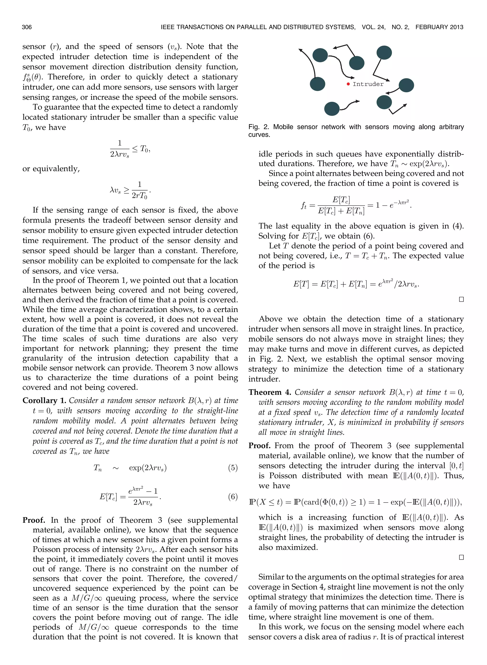 sensor (r), and the speed of sensors (vs). Note that the
expected intruder detection time is independent of the
sensor movement direction distribution density function,
fs
ÂðÞ. Therefore, in order to quickly detect a stationary
intruder, one can add more sensors, use sensors with larger
sensing ranges, or increase the speed of the mobile sensors.
To guarantee that the expected time to detect a randomly
located stationary intruder be smaller than a specific value
T0, we have
1
2rvs
T0;
or equivalently,
vs !
1
2rT0
:
If the sensing range of each sensor is fixed, the above
formula presents the tradeoff between sensor density and
sensor mobility to ensure given expected intruder detection
time requirement. The product of the sensor density and
sensor speed should be larger than a constant. Therefore,
sensor mobility can be exploited to compensate for the lack
of sensors, and vice versa.
In the proof of Theorem 1, we pointed out that a location
alternates between being covered and not being covered,
and then derived the fraction of time that a point is covered.
While the time average characterization shows, to a certain
extent, how well a point is covered, it does not reveal the
duration of the time that a point is covered and uncovered.
The time scales of such time durations are also very
important for network planning; they present the time
granularity of the intrusion detection capability that a
mobile sensor network can provide. Theorem 3 now allows
us to characterize the time durations of a point being
covered and not being covered.
Corollary 1. Consider a random sensor network Bð; rÞ at time
t ¼ 0, with sensors moving according to the straight-line
random mobility model. A point alternates between being
covered and not being covered. Denote the time duration that a
point is covered as Tc, and the time duration that a point is not
covered as Tn, we have
Tn $ expð2rvsÞ ð5Þ
E½TcŠ ¼
er2
À 1
2rvs
: ð6Þ
Proof. In the proof of Theorem 3 (see supplemental
material, available online), we know that the sequence
of times at which a new sensor hits a given point forms a
Poisson process of intensity 2rvs. After each sensor hits
the point, it immediately covers the point until it moves
out of range. There is no constraint on the number of
sensors that cover the point. Therefore, the covered/
uncovered sequence experienced by the point can be
seen as a M=G=1 queuing process, where the service
time of an sensor is the time duration that the sensor
covers the point before moving out of range. The idle
periods of M=G=1 queue corresponds to the time
duration that the point is not covered. It is known that
idle periods in such queues have exponentially distrib-
uted durations. Therefore, we have Tn $ expð2rvsÞ.
Since a point alternates between being covered and not
being covered, the fraction of time a point is covered is
ft ¼
E½TcŠ
E½TcŠ þ E½TnŠ
¼ 1 À eÀr2
:
The last equality in the above equation is given in (4).
Solving for E½TcŠ, we obtain (6).
Let T denote the period of a point being covered and
not being covered, i.e., T ¼ Tc þ Tn. The expected value
of the period is
E½TŠ ¼ E½TcŠ þ E½TnŠ ¼ er2
=2rvs:
tu
Above we obtain the detection time of a stationary
intruder when sensors all move in straight lines. In practice,
mobile sensors do not always move in straight lines; they
may make turns and move in different curves, as depicted
in Fig. 2. Next, we establish the optimal sensor moving
strategy to minimize the detection time of a stationary
intruder.
Theorem 4. Consider a sensor network Bð; rÞ at time t ¼ 0,
with sensors moving according to the random mobility model
at a fixed speed vs. The detection time of a randomly located
stationary intruder, X, is minimized in probability if sensors
all move in straight lines.
Proof. From the proof of Theorem 3 (see supplemental
material, available online), we know that the number of
sensors detecting the intruder during the interval ½0; tŠ
is Poisson distributed with mean IEðkAð0; tÞkÞ. Thus,
we have
IP X tð Þ ¼ IP cardðÈð0; tÞÞ ! 1ð Þ ¼ 1 À expðÀIE kAð0; tÞkð ÞÞ;
which is a increasing function of IEðkAð0; tÞkÞ. As
IEðkAð0; tÞkÞ is maximized when sensors move along
straight lines, the probability of detecting the intruder is
also maximized.
tu
Similar to the arguments on the optimal strategies for area
coverage in Section 4, straight line movement is not the only
optimal strategy that minimizes the detection time. There is
a family of moving patterns that can minimize the detection
time, where straight line movement is one of them.
In this work, we focus on the sensing model where each
sensor covers a disk area of radius r. It is of practical interest
306 IEEE TRANSACTIONS ON PARALLEL AND DISTRIBUTED SYSTEMS, VOL. 24, NO. 2, FEBRUARY 2013
Fig. 2. Mobile sensor network with sensors moving along arbitrary
curves.
 