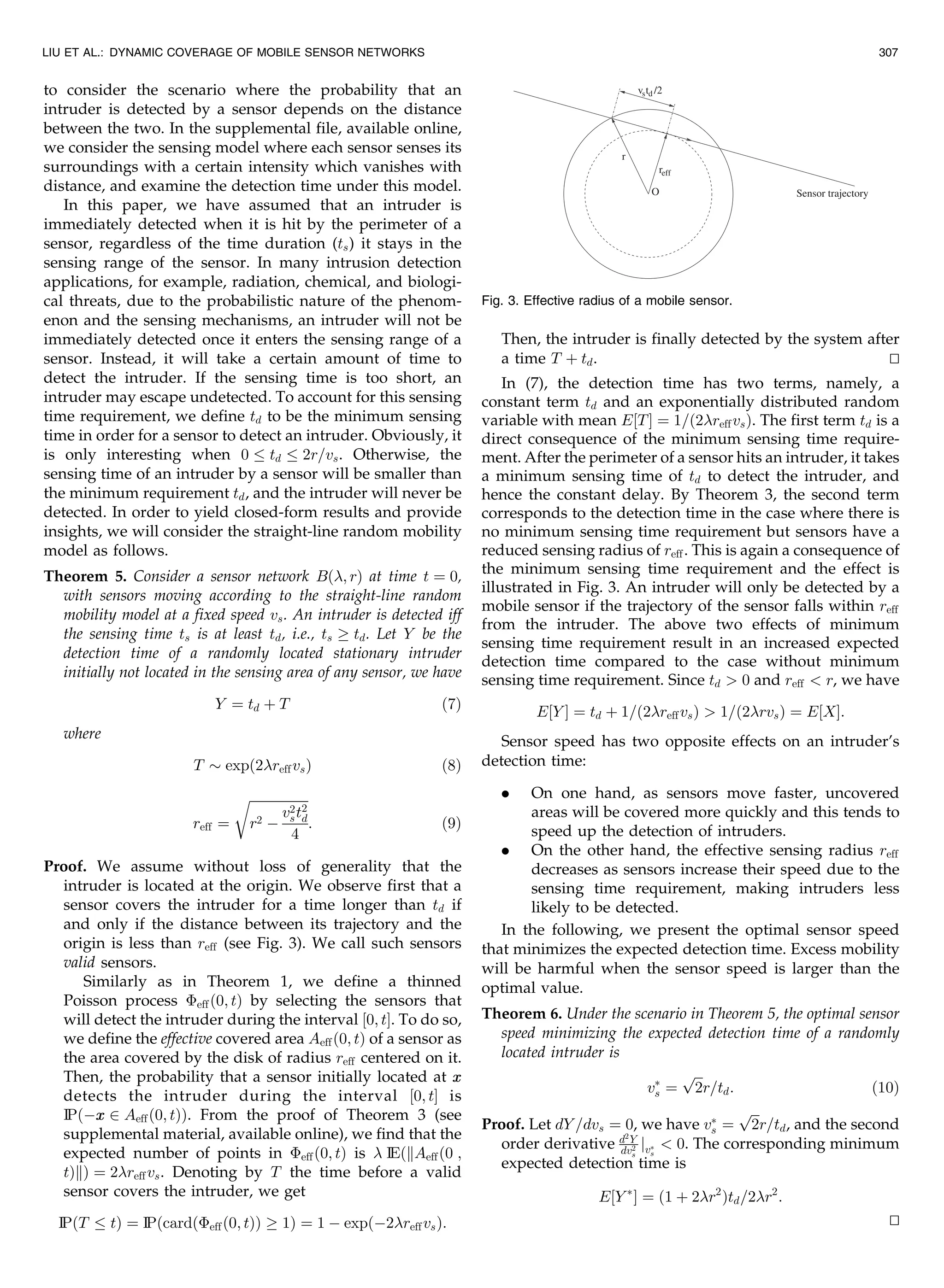 to consider the scenario where the probability that an
intruder is detected by a sensor depends on the distance
between the two. In the supplemental file, available online,
we consider the sensing model where each sensor senses its
surroundings with a certain intensity which vanishes with
distance, and examine the detection time under this model.
In this paper, we have assumed that an intruder is
immediately detected when it is hit by the perimeter of a
sensor, regardless of the time duration (ts) it stays in the
sensing range of the sensor. In many intrusion detection
applications, for example, radiation, chemical, and biologi-
cal threats, due to the probabilistic nature of the phenom-
enon and the sensing mechanisms, an intruder will not be
immediately detected once it enters the sensing range of a
sensor. Instead, it will take a certain amount of time to
detect the intruder. If the sensing time is too short, an
intruder may escape undetected. To account for this sensing
time requirement, we define td to be the minimum sensing
time in order for a sensor to detect an intruder. Obviously, it
is only interesting when 0 td 2r=vs. Otherwise, the
sensing time of an intruder by a sensor will be smaller than
the minimum requirement td, and the intruder will never be
detected. In order to yield closed-form results and provide
insights, we will consider the straight-line random mobility
model as follows.
Theorem 5. Consider a sensor network Bð; rÞ at time t ¼ 0,
with sensors moving according to the straight-line random
mobility model at a fixed speed vs. An intruder is detected iff
the sensing time ts is at least td, i.e., ts ! td. Let Y be the
detection time of a randomly located stationary intruder
initially not located in the sensing area of any sensor, we have
Y ¼ td þ T ð7Þ
where
T $ expð2reffvsÞ ð8Þ
reff ¼
ﬃﬃﬃﬃﬃﬃﬃﬃﬃﬃﬃﬃﬃﬃﬃﬃﬃﬃ
r2 À
v2
st2
d
4
r
: ð9Þ
Proof. We assume without loss of generality that the
intruder is located at the origin. We observe first that a
sensor covers the intruder for a time longer than td if
and only if the distance between its trajectory and the
origin is less than reff (see Fig. 3). We call such sensors
valid sensors.
Similarly as in Theorem 1, we define a thinned
Poisson process Èeffð0; tÞ by selecting the sensors that
will detect the intruder during the interval ½0; tŠ. To do so,
we define the effective covered area Aeffð0; tÞ of a sensor as
the area covered by the disk of radius reff centered on it.
Then, the probability that a sensor initially located at xx
detects the intruder during the interval ½0; tŠ is
IPðÀxx 2 Aeffð0; tÞÞ. From the proof of Theorem 3 (see
supplemental material, available online), we find that the
expected number of points in Èeffð0; tÞ is  IEðkAeffð0 ;
tÞkÞ ¼ 2reffvs. Denoting by T the time before a valid
sensor covers the intruder, we get
IP T tð Þ ¼ IPðcardðÈeffð0; tÞÞ ! 1Þ ¼ 1 À expðÀ2reffvsÞ:
Then, the intruder is finally detected by the system after
a time T þ td. tu
In (7), the detection time has two terms, namely, a
constant term td and an exponentially distributed random
variable with mean E½TŠ ¼ 1=ð2reffvsÞ. The first term td is a
direct consequence of the minimum sensing time require-
ment. After the perimeter of a sensor hits an intruder, it takes
a minimum sensing time of td to detect the intruder, and
hence the constant delay. By Theorem 3, the second term
corresponds to the detection time in the case where there is
no minimum sensing time requirement but sensors have a
reduced sensing radius of reff. This is again a consequence of
the minimum sensing time requirement and the effect is
illustrated in Fig. 3. An intruder will only be detected by a
mobile sensor if the trajectory of the sensor falls within reff
from the intruder. The above two effects of minimum
sensing time requirement result in an increased expected
detection time compared to the case without minimum
sensing time requirement. Since td  0 and reff  r, we have
E½Y Š ¼ td þ 1=ð2reffvsÞ  1=ð2rvsÞ ¼ E½XŠ:
Sensor speed has two opposite effects on an intruder’s
detection time:
. On one hand, as sensors move faster, uncovered
areas will be covered more quickly and this tends to
speed up the detection of intruders.
. On the other hand, the effective sensing radius reff
decreases as sensors increase their speed due to the
sensing time requirement, making intruders less
likely to be detected.
In the following, we present the optimal sensor speed
that minimizes the expected detection time. Excess mobility
will be harmful when the sensor speed is larger than the
optimal value.
Theorem 6. Under the scenario in Theorem 5, the optimal sensor
speed minimizing the expected detection time of a randomly
located intruder is
vÃ
s ¼
ﬃﬃﬃ
2
p
r=td: ð10Þ
Proof. Let dY =dvs ¼ 0, we have vÃ
s ¼
ﬃﬃﬃ
2
p
r=td, and the second
order derivative d2
Y
dv2
s
jvÃ
s
 0. The corresponding minimum
expected detection time is
E½Y Ã
Š ¼ ð1 þ 2r2
Þtd=2r2
:
tu
LIU ET AL.: DYNAMIC COVERAGE OF MOBILE SENSOR NETWORKS 307
Fig. 3. Effective radius of a mobile sensor.
 
