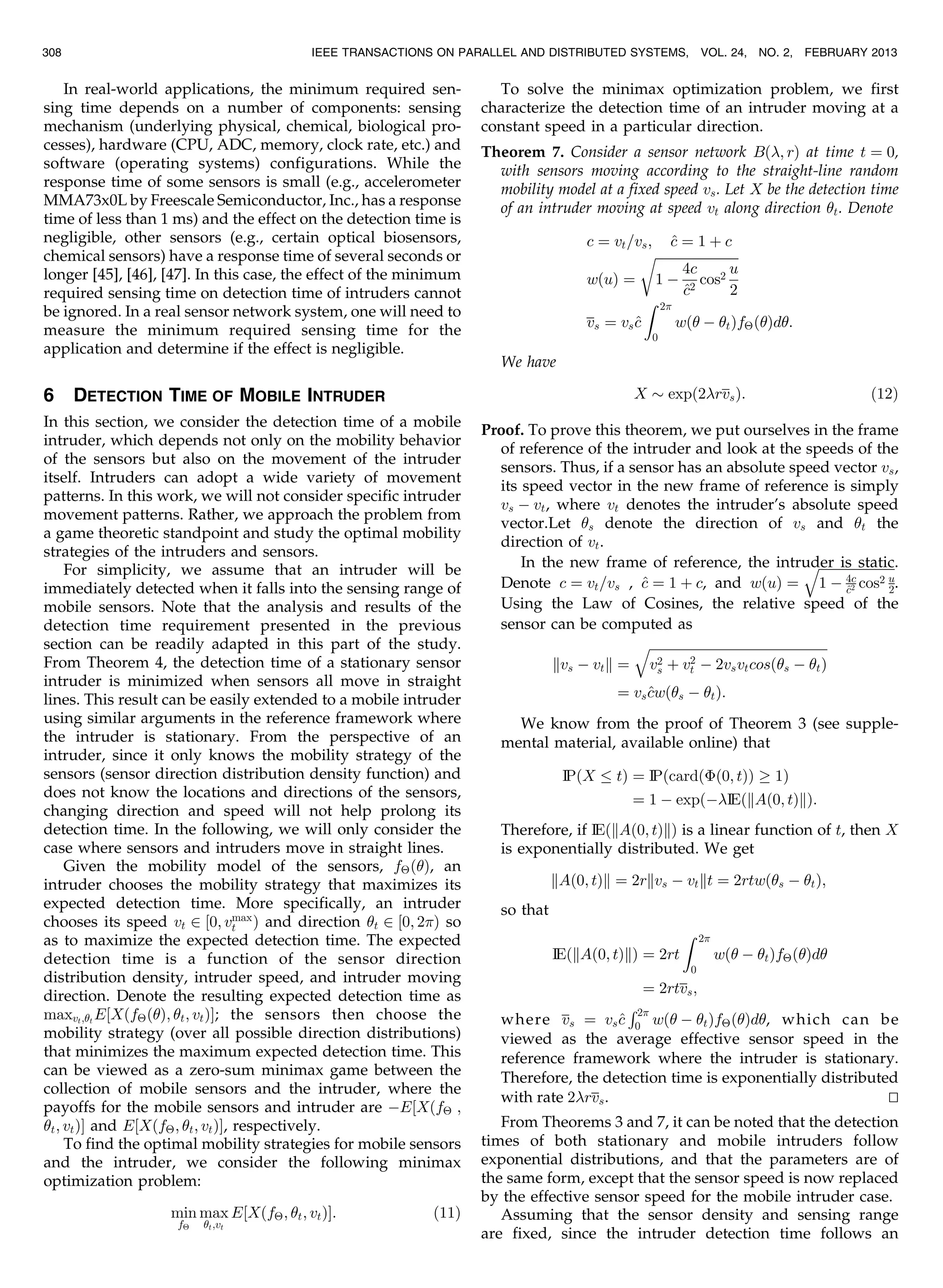 In real-world applications, the minimum required sen-
sing time depends on a number of components: sensing
mechanism (underlying physical, chemical, biological pro-
cesses), hardware (CPU, ADC, memory, clock rate, etc.) and
software (operating systems) configurations. While the
response time of some sensors is small (e.g., accelerometer
MMA73x0L by Freescale Semiconductor, Inc., has a response
time of less than 1 ms) and the effect on the detection time is
negligible, other sensors (e.g., certain optical biosensors,
chemical sensors) have a response time of several seconds or
longer [45], [46], [47]. In this case, the effect of the minimum
required sensing time on detection time of intruders cannot
be ignored. In a real sensor network system, one will need to
measure the minimum required sensing time for the
application and determine if the effect is negligible.
6 DETECTION TIME OF MOBILE INTRUDER
In this section, we consider the detection time of a mobile
intruder, which depends not only on the mobility behavior
of the sensors but also on the movement of the intruder
itself. Intruders can adopt a wide variety of movement
patterns. In this work, we will not consider specific intruder
movement patterns. Rather, we approach the problem from
a game theoretic standpoint and study the optimal mobility
strategies of the intruders and sensors.
For simplicity, we assume that an intruder will be
immediately detected when it falls into the sensing range of
mobile sensors. Note that the analysis and results of the
detection time requirement presented in the previous
section can be readily adapted in this part of the study.
From Theorem 4, the detection time of a stationary sensor
intruder is minimized when sensors all move in straight
lines. This result can be easily extended to a mobile intruder
using similar arguments in the reference framework where
the intruder is stationary. From the perspective of an
intruder, since it only knows the mobility strategy of the
sensors (sensor direction distribution density function) and
does not know the locations and directions of the sensors,
changing direction and speed will not help prolong its
detection time. In the following, we will only consider the
case where sensors and intruders move in straight lines.
Given the mobility model of the sensors, fÂðÞ, an
intruder chooses the mobility strategy that maximizes its
expected detection time. More specifically, an intruder
chooses its speed vt 2 ½0; vmax
t Þ and direction t 2 ½0; 2Þ so
as to maximize the expected detection time. The expected
detection time is a function of the sensor direction
distribution density, intruder speed, and intruder moving
direction. Denote the resulting expected detection time as
maxvt;t
E½XðfÂðÞ; t; vtÞŠ; the sensors then choose the
mobility strategy (over all possible direction distributions)
that minimizes the maximum expected detection time. This
can be viewed as a zero-sum minimax game between the
collection of mobile sensors and the intruder, where the
payoffs for the mobile sensors and intruder are ÀE½XðfÂ ;
t; vtÞŠ and E½XðfÂ; t; vtÞŠ, respectively.
To find the optimal mobility strategies for mobile sensors
and the intruder, we consider the following minimax
optimization problem:
min
fÂ
max
t;vt
E½XðfÂ; t; vtÞŠ: ð11Þ
To solve the minimax optimization problem, we first
characterize the detection time of an intruder moving at a
constant speed in a particular direction.
Theorem 7. Consider a sensor network Bð; rÞ at time t ¼ 0,
with sensors moving according to the straight-line random
mobility model at a fixed speed vs. Let X be the detection time
of an intruder moving at speed vt along direction t. Denote
c ¼ vt=vs; ^c ¼ 1 þ c
wðuÞ ¼
ﬃﬃﬃﬃﬃﬃﬃﬃﬃﬃﬃﬃﬃﬃﬃﬃﬃﬃﬃﬃﬃﬃﬃﬃﬃﬃ
1 À
4c
^c2
cos2
u
2
r
vs ¼ vs^c
Z 2
0
wð À tÞfÂðÞd:
We have
X $ expð2rvsÞ: ð12Þ
Proof. To prove this theorem, we put ourselves in the frame
of reference of the intruder and look at the speeds of the
sensors. Thus, if a sensor has an absolute speed vector vs,
its speed vector in the new frame of reference is simply
vs À vt, where vt denotes the intruder’s absolute speed
vector.Let s denote the direction of vs and t the
direction of vt.
In the new frame of reference, the intruder is static.
Denote c ¼ vt=vs , ^c ¼ 1 þ c, and wðuÞ ¼
ﬃﬃﬃﬃﬃﬃﬃﬃﬃﬃﬃﬃﬃﬃﬃﬃﬃﬃﬃﬃﬃﬃﬃﬃ
1 À 4c
^c2 cos2 u
2
q
.
Using the Law of Cosines, the relative speed of the
sensor can be computed as
kvs À vtk ¼
ﬃﬃﬃﬃﬃﬃﬃﬃﬃﬃﬃﬃﬃﬃﬃﬃﬃﬃﬃﬃﬃﬃﬃﬃﬃﬃﬃﬃﬃﬃﬃﬃﬃﬃﬃﬃﬃﬃﬃﬃﬃﬃﬃﬃﬃﬃﬃﬃﬃﬃﬃﬃﬃﬃﬃ
v2
s þ v2
t À 2vsvtcosðs À tÞ
q
¼ vs^cwðs À tÞ:
We know from the proof of Theorem 3 (see supple-
mental material, available online) that
IP X tð Þ ¼ IPðcardðÈð0; tÞÞ ! 1Þ
¼ 1 À expðÀIEðkAð0; tÞkÞ:
Therefore, if IEðkAð0; tÞkÞ is a linear function of t, then X
is exponentially distributed. We get
kAð0; tÞk ¼ 2rkvs À vtkt ¼ 2rtwðs À tÞ;
so that
IEðkAð0; tÞkÞ ¼ 2rt
Z 2
0
wð À tÞfÂðÞd
¼ 2rtvs;
where vs ¼ vs^c
R2
0 wð À tÞfÂðÞd, which can be
viewed as the average effective sensor speed in the
reference framework where the intruder is stationary.
Therefore, the detection time is exponentially distributed
with rate 2rvs. tu
From Theorems 3 and 7, it can be noted that the detection
times of both stationary and mobile intruders follow
exponential distributions, and that the parameters are of
the same form, except that the sensor speed is now replaced
by the effective sensor speed for the mobile intruder case.
Assuming that the sensor density and sensing range
are fixed, since the intruder detection time follows an
308 IEEE TRANSACTIONS ON PARALLEL AND DISTRIBUTED SYSTEMS, VOL. 24, NO. 2, FEBRUARY 2013
 