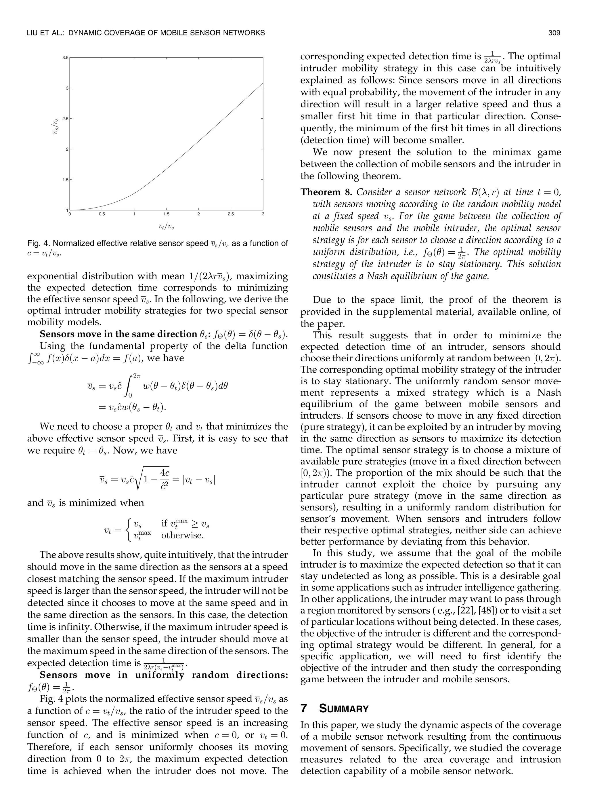 exponential distribution with mean 1=ð2rvsÞ, maximizing
the expected detection time corresponds to minimizing
the effective sensor speed vs. In the following, we derive the
optimal intruder mobility strategies for two special sensor
mobility models.
Sensors move in the same direction s: fÂðÞ ¼ ð À sÞ.
Using the fundamental property of the delta functionR1
À1 fðxÞðx À aÞdx ¼ fðaÞ, we have
vs ¼ vs^c
Z 2
0
wð À tÞð À sÞd
¼ vs^cwðs À tÞ:
We need to choose a proper t and vt that minimizes the
above effective sensor speed vs. First, it is easy to see that
we require t ¼ s. Now, we have
vs ¼ vs^c
ﬃﬃﬃﬃﬃﬃﬃﬃﬃﬃﬃﬃﬃ
1 À
4c
^c2
r
¼ jvt À vsj
and vs is minimized when
vt ¼
vs if vmax
t ! vs
vmax
t otherwise:

The above results show, quite intuitively, that the intruder
should move in the same direction as the sensors at a speed
closest matching the sensor speed. If the maximum intruder
speed is larger than the sensor speed, the intruder will not be
detected since it chooses to move at the same speed and in
the same direction as the sensors. In this case, the detection
time is infinity. Otherwise, if the maximum intruder speed is
smaller than the sensor speed, the intruder should move at
the maximum speed in the same direction of the sensors. The
expected detection time is 1
2rðvsÀvmax
t Þ .
Sensors move in uniformly random directions:
fÂðÞ ¼ 1
2 .
Fig. 4 plots the normalized effective sensor speed vs=vs as
a function of c ¼ vt=vs, the ratio of the intruder speed to the
sensor speed. The effective sensor speed is an increasing
function of c, and is minimized when c ¼ 0, or vt ¼ 0.
Therefore, if each sensor uniformly chooses its moving
direction from 0 to 2, the maximum expected detection
time is achieved when the intruder does not move. The
corresponding expected detection time is 1
2rvs
. The optimal
intruder mobility strategy in this case can be intuitively
explained as follows: Since sensors move in all directions
with equal probability, the movement of the intruder in any
direction will result in a larger relative speed and thus a
smaller first hit time in that particular direction. Conse-
quently, the minimum of the first hit times in all directions
(detection time) will become smaller.
We now present the solution to the minimax game
between the collection of mobile sensors and the intruder in
the following theorem.
Theorem 8. Consider a sensor network Bð; rÞ at time t ¼ 0,
with sensors moving according to the random mobility model
at a fixed speed vs. For the game between the collection of
mobile sensors and the mobile intruder, the optimal sensor
strategy is for each sensor to choose a direction according to a
uniform distribution, i.e., fÂðÞ ¼ 1
2 . The optimal mobility
strategy of the intruder is to stay stationary. This solution
constitutes a Nash equilibrium of the game.
Due to the space limit, the proof of the theorem is
provided in the supplemental material, available online, of
the paper.
This result suggests that in order to minimize the
expected detection time of an intruder, sensors should
choose their directions uniformly at random between ½0; 2Þ.
The corresponding optimal mobility strategy of the intruder
is to stay stationary. The uniformly random sensor move-
ment represents a mixed strategy which is a Nash
equilibrium of the game between mobile sensors and
intruders. If sensors choose to move in any fixed direction
(pure strategy), it can be exploited by an intruder by moving
in the same direction as sensors to maximize its detection
time. The optimal sensor strategy is to choose a mixture of
available pure strategies (move in a fixed direction between
½0; 2Þ). The proportion of the mix should be such that the
intruder cannot exploit the choice by pursuing any
particular pure strategy (move in the same direction as
sensors), resulting in a uniformly random distribution for
sensor’s movement. When sensors and intruders follow
their respective optimal strategies, neither side can achieve
better performance by deviating from this behavior.
In this study, we assume that the goal of the mobile
intruder is to maximize the expected detection so that it can
stay undetected as long as possible. This is a desirable goal
in some applications such as intruder intelligence gathering.
In other applications, the intruder may want to pass through
a region monitored by sensors ( e.g., [22], [48]) or to visit a set
of particular locations without being detected. In these cases,
the objective of the intruder is different and the correspond-
ing optimal strategy would be different. In general, for a
specific application, we will need to first identify the
objective of the intruder and then study the corresponding
game between the intruder and mobile sensors.
7 SUMMARY
In this paper, we study the dynamic aspects of the coverage
of a mobile sensor network resulting from the continuous
movement of sensors. Specifically, we studied the coverage
measures related to the area coverage and intrusion
detection capability of a mobile sensor network.
LIU ET AL.: DYNAMIC COVERAGE OF MOBILE SENSOR NETWORKS 309
Fig. 4. Normalized effective relative sensor speed vs=vs as a function of
c ¼ vt=vs.
 