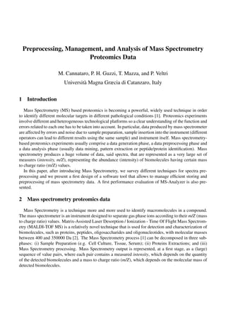 Preprocessing, Management, and Analysis of Mass Spectrometry
Proteomics Data
M. Cannataro, P. H. Guzzi, T. Mazza, and P. Veltri
Universit`a Magna Græcia di Catanzaro, Italy
1 Introduction
Mass Spectrometry (MS) based proteomics is becoming a powerful, widely used technique in order
to identify different molecular targets in different pathological conditions [1]. Proteomics experiments
involve different and heterogeneous technological platforms so a clear understanding of the function and
errors related to each one has to be taken into account. In particular, data produced by mass spectrometer
are affected by errors and noise due to sample preparation, sample insertion into the instrument (different
operators can lead to different results using the same sample) and instrument itself. Mass spectrometry-
based proteomics experiments usually comprise a data generation phase, a data preprocessing phase and
a data analysis phase (usually data mining, pattern extraction or peptide/protein identiﬁcation). Mass
spectrometry produces a huge volume of data, said spectra, that are represented as a very large set of
measures (intensity, m/Z), representing the abundance (intensity) of biomolecules having certain mass
to charge ratio (m/Z) values.
In this paper, after introducing Mass Spectrometry, we survey different techniques for spectra pre-
processing and we present a ﬁrst design of a software tool that allows to manage efﬁcient storing and
preprocessing of mass spectrometry data. A ﬁrst performance evaluation of MS-Analyzer is also pre-
sented.
2 Mass spectrometry proteomics data
Mass Spectrometry is a technique more and more used to identify macromolecules in a compound.
The mass spectrometer is an instrument designed to separate gas phase ions according to their m/Z (mass
to charge ratio) values. Matrix-Assisted Laser Desorption / Ionization - Time Of Flight Mass Spectrom-
etry (MALDI-TOF MS) is a relatively novel technique that is used for detection and characterization of
biomolecules, such as proteins, peptides, oligosaccharides and oligonucleotides, with molecular masses
between 400 and 350000 Da [2]. The Mass Spectrometry process [1] can be decomposed in three sub-
phases: (i) Sample Preparation (e.g. Cell Culture, Tissue, Serum); (ii) Proteins Extractions; and (iii)
Mass Spectrometry processing. Mass Spectrometry output is represented, at a ﬁrst stage, as a (large)
sequence of value pairs, where each pair contains a measured intensity, which depends on the quantity
of the detected biomolecules and a mass to charge ratio (m/Z), which depends on the molecular mass of
detected biomolecules.
 