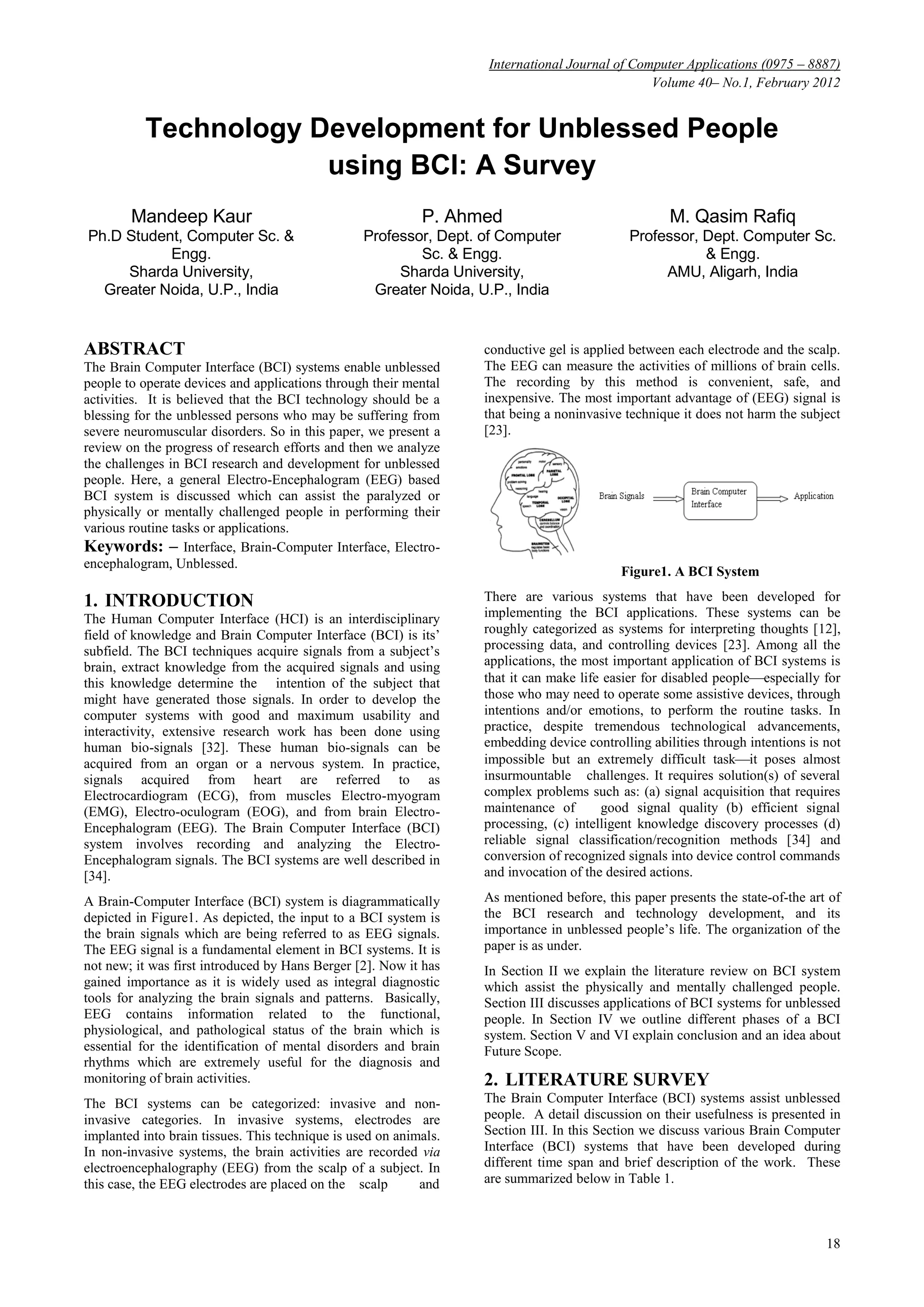 International Journal of Computer Applications (0975 – 8887)
Volume 40– No.1, February 2012
18
Technology Development for Unblessed People
using BCI: A Survey
Mandeep Kaur
Ph.D Student, Computer Sc. &
Engg.
Sharda University,
Greater Noida, U.P., India
P. Ahmed
Professor, Dept. of Computer
Sc. & Engg.
Sharda University,
Greater Noida, U.P., India
M. Qasim Rafiq
Professor, Dept. Computer Sc.
& Engg.
AMU, Aligarh, India
ABSTRACT
The Brain Computer Interface (BCI) systems enable unblessed
people to operate devices and applications through their mental
activities. It is believed that the BCI technology should be a
blessing for the unblessed persons who may be suffering from
severe neuromuscular disorders. So in this paper, we present a
review on the progress of research efforts and then we analyze
the challenges in BCI research and development for unblessed
people. Here, a general Electro-Encephalogram (EEG) based
BCI system is discussed which can assist the paralyzed or
physically or mentally challenged people in performing their
various routine tasks or applications.
Keywords: – Interface, Brain-Computer Interface, Electro-
encephalogram, Unblessed.
1. INTRODUCTION
The Human Computer Interface (HCI) is an interdisciplinary
field of knowledge and Brain Computer Interface (BCI) is its’
subfield. The BCI techniques acquire signals from a subject’s
brain, extract knowledge from the acquired signals and using
this knowledge determine the intention of the subject that
might have generated those signals. In order to develop the
computer systems with good and maximum usability and
interactivity, extensive research work has been done using
human bio-signals [32]. These human bio-signals can be
acquired from an organ or a nervous system. In practice,
signals acquired from heart are referred to as
Electrocardiogram (ECG), from muscles Electro-myogram
(EMG), Electro-oculogram (EOG), and from brain Electro-
Encephalogram (EEG). The Brain Computer Interface (BCI)
system involves recording and analyzing the Electro-
Encephalogram signals. The BCI systems are well described in
[34].
A Brain-Computer Interface (BCI) system is diagrammatically
depicted in Figure1. As depicted, the input to a BCI system is
the brain signals which are being referred to as EEG signals.
The EEG signal is a fundamental element in BCI systems. It is
not new; it was first introduced by Hans Berger [2]. Now it has
gained importance as it is widely used as integral diagnostic
tools for analyzing the brain signals and patterns. Basically,
EEG contains information related to the functional,
physiological, and pathological status of the brain which is
essential for the identification of mental disorders and brain
rhythms which are extremely useful for the diagnosis and
monitoring of brain activities.
The BCI systems can be categorized: invasive and non-
invasive categories. In invasive systems, electrodes are
implanted into brain tissues. This technique is used on animals.
In non-invasive systems, the brain activities are recorded via
electroencephalography (EEG) from the scalp of a subject. In
this case, the EEG electrodes are placed on the scalp and
conductive gel is applied between each electrode and the scalp.
The EEG can measure the activities of millions of brain cells.
The recording by this method is convenient, safe, and
inexpensive. The most important advantage of (EEG) signal is
that being a noninvasive technique it does not harm the subject
[23].
Figure1. A BCI System
There are various systems that have been developed for
implementing the BCI applications. These systems can be
roughly categorized as systems for interpreting thoughts [12],
processing data, and controlling devices [23]. Among all the
applications, the most important application of BCI systems is
that it can make life easier for disabled peopleespecially for
those who may need to operate some assistive devices, through
intentions and/or emotions, to perform the routine tasks. In
practice, despite tremendous technological advancements,
embedding device controlling abilities through intentions is not
impossible but an extremely difficult taskit poses almost
insurmountable challenges. It requires solution(s) of several
complex problems such as: (a) signal acquisition that requires
maintenance of good signal quality (b) efficient signal
processing, (c) intelligent knowledge discovery processes (d)
reliable signal classification/recognition methods [34] and
conversion of recognized signals into device control commands
and invocation of the desired actions.
As mentioned before, this paper presents the state-of-the art of
the BCI research and technology development, and its
importance in unblessed people’s life. The organization of the
paper is as under.
In Section II we explain the literature review on BCI system
which assist the physically and mentally challenged people.
Section III discusses applications of BCI systems for unblessed
people. In Section IV we outline different phases of a BCI
system. Section V and VI explain conclusion and an idea about
Future Scope.
2. LITERATURE SURVEY
The Brain Computer Interface (BCI) systems assist unblessed
people. A detail discussion on their usefulness is presented in
Section III. In this Section we discuss various Brain Computer
Interface (BCI) systems that have been developed during
different time span and brief description of the work. These
are summarized below in Table 1.
 