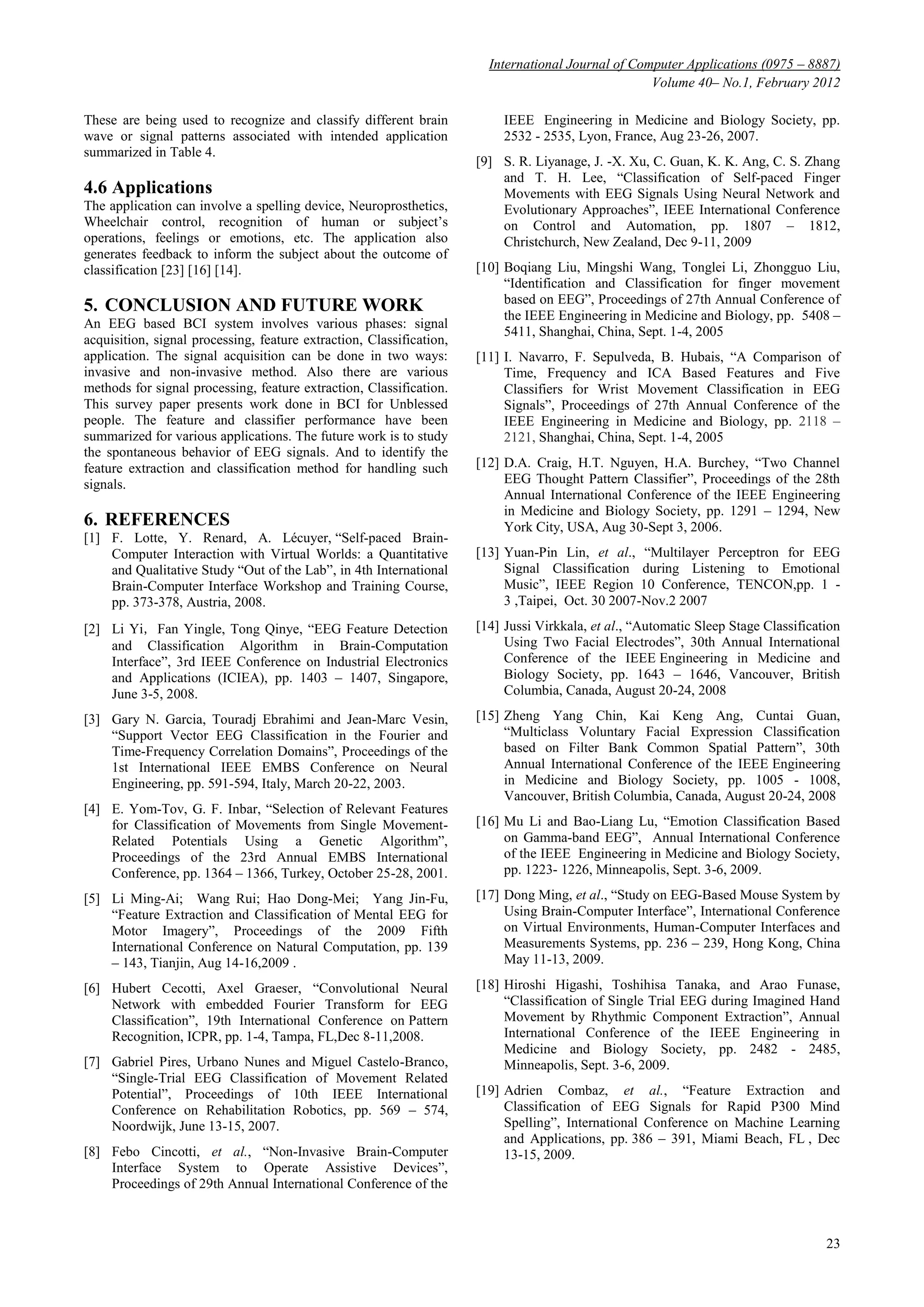 International Journal of Computer Applications (0975 – 8887)
Volume 40– No.1, February 2012
23
These are being used to recognize and classify different brain
wave or signal patterns associated with intended application
summarized in Table 4.
4.6 Applications
The application can involve a spelling device, Neuroprosthetics,
Wheelchair control, recognition of human or subject’s
operations, feelings or emotions, etc. The application also
generates feedback to inform the subject about the outcome of
classification [23] [16] [14].
5. CONCLUSION AND FUTURE WORK
An EEG based BCI system involves various phases: signal
acquisition, signal processing, feature extraction, Classification,
application. The signal acquisition can be done in two ways:
invasive and non-invasive method. Also there are various
methods for signal processing, feature extraction, Classification.
This survey paper presents work done in BCI for Unblessed
people. The feature and classifier performance have been
summarized for various applications. The future work is to study
the spontaneous behavior of EEG signals. And to identify the
feature extraction and classification method for handling such
signals.
6. REFERENCES
[1] F. Lotte, Y. Renard, A. Lécuyer, ―Self-paced Brain-
Computer Interaction with Virtual Worlds: a Quantitative
and Qualitative Study ―Out of the Lab‖, in 4th International
Brain-Computer Interface Workshop and Training Course,
pp. 373-378, Austria, 2008.
[2] Li Yi，Fan Yingle, Tong Qinye, ―EEG Feature Detection
and Classification Algorithm in Brain-Computation
Interface‖, 3rd IEEE Conference on Industrial Electronics
and Applications (ICIEA), pp. 1403 – 1407, Singapore,
June 3-5, 2008.
[3] Gary N. Garcia, Touradj Ebrahimi and Jean-Marc Vesin,
―Support Vector EEG Classification in the Fourier and
Time-Frequency Correlation Domains‖, Proceedings of the
1st International IEEE EMBS Conference on Neural
Engineering, pp. 591-594, Italy, March 20-22, 2003.
[4] E. Yom-Tov, G. F. Inbar, ―Selection of Relevant Features
for Classification of Movements from Single Movement-
Related Potentials Using a Genetic Algorithm‖,
Proceedings of the 23rd Annual EMBS International
Conference, pp. 1364 – 1366, Turkey, October 25-28, 2001.
[5] Li Ming-Ai; Wang Rui; Hao Dong-Mei; Yang Jin-Fu,
―Feature Extraction and Classification of Mental EEG for
Motor Imagery‖, Proceedings of the 2009 Fifth
International Conference on Natural Computation, pp. 139
– 143, Tianjin, Aug 14-16,2009 .
[6] Hubert Cecotti, Axel Graeser, ―Convolutional Neural
Network with embedded Fourier Transform for EEG
Classification‖, 19th International Conference on Pattern
Recognition, ICPR, pp. 1-4, Tampa, FL,Dec 8-11,2008.
[7] Gabriel Pires, Urbano Nunes and Miguel Castelo-Branco,
―Single-Trial EEG Classification of Movement Related
Potential‖, Proceedings of 10th IEEE International
Conference on Rehabilitation Robotics, pp. 569 – 574,
Noordwijk, June 13-15, 2007.
[8] Febo Cincotti, et al., ―Non-Invasive Brain-Computer
Interface System to Operate Assistive Devices‖,
Proceedings of 29th Annual International Conference of the
IEEE Engineering in Medicine and Biology Society, pp.
2532 - 2535, Lyon, France, Aug 23-26, 2007.
[9] S. R. Liyanage, J. -X. Xu, C. Guan, K. K. Ang, C. S. Zhang
and T. H. Lee, ―Classification of Self-paced Finger
Movements with EEG Signals Using Neural Network and
Evolutionary Approaches‖, IEEE International Conference
on Control and Automation, pp. 1807 – 1812,
Christchurch, New Zealand, Dec 9-11, 2009
[10] Boqiang Liu, Mingshi Wang, Tonglei Li, Zhongguo Liu,
―Identification and Classification for finger movement
based on EEG‖, Proceedings of 27th Annual Conference of
the IEEE Engineering in Medicine and Biology, pp. 5408 –
5411, Shanghai, China, Sept. 1-4, 2005
[11] I. Navarro, F. Sepulveda, B. Hubais, ―A Comparison of
Time, Frequency and ICA Based Features and Five
Classifiers for Wrist Movement Classification in EEG
Signals‖, Proceedings of 27th Annual Conference of the
IEEE Engineering in Medicine and Biology, pp. 2118 –
2121, Shanghai, China, Sept. 1-4, 2005
[12] D.A. Craig, H.T. Nguyen, H.A. Burchey, ―Two Channel
EEG Thought Pattern Classifier‖, Proceedings of the 28th
Annual International Conference of the IEEE Engineering
in Medicine and Biology Society, pp. 1291 – 1294, New
York City, USA, Aug 30-Sept 3, 2006.
[13] Yuan-Pin Lin, et al., ―Multilayer Perceptron for EEG
Signal Classification during Listening to Emotional
Music‖, IEEE Region 10 Conference, TENCON,pp. 1 -
3 ,Taipei, Oct. 30 2007-Nov.2 2007
[14] Jussi Virkkala, et al., ―Automatic Sleep Stage Classification
Using Two Facial Electrodes‖, 30th Annual International
Conference of the IEEE Engineering in Medicine and
Biology Society, pp. 1643 – 1646, Vancouver, British
Columbia, Canada, August 20-24, 2008
[15] Zheng Yang Chin, Kai Keng Ang, Cuntai Guan,
―Multiclass Voluntary Facial Expression Classification
based on Filter Bank Common Spatial Pattern‖, 30th
Annual International Conference of the IEEE Engineering
in Medicine and Biology Society, pp. 1005 - 1008,
Vancouver, British Columbia, Canada, August 20-24, 2008
[16] Mu Li and Bao-Liang Lu, ―Emotion Classification Based
on Gamma-band EEG‖, Annual International Conference
of the IEEE Engineering in Medicine and Biology Society,
pp. 1223- 1226, Minneapolis, Sept. 3-6, 2009.
[17] Dong Ming, et al., ―Study on EEG-Based Mouse System by
Using Brain-Computer Interface‖, International Conference
on Virtual Environments, Human-Computer Interfaces and
Measurements Systems, pp. 236 – 239, Hong Kong, China
May 11-13, 2009.
[18] Hiroshi Higashi, Toshihisa Tanaka, and Arao Funase,
―Classification of Single Trial EEG during Imagined Hand
Movement by Rhythmic Component Extraction‖, Annual
International Conference of the IEEE Engineering in
Medicine and Biology Society, pp. 2482 - 2485,
Minneapolis, Sept. 3-6, 2009.
[19] Adrien Combaz, et al., ―Feature Extraction and
Classification of EEG Signals for Rapid P300 Mind
Spelling‖, International Conference on Machine Learning
and Applications, pp. 386 – 391, Miami Beach, FL , Dec
13-15, 2009.
 