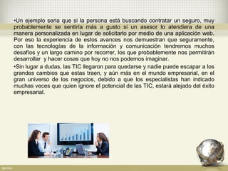 •Un ejemplo seria que si la persona está buscando contratar un seguro, muy
probablemente se sentiría más a gusto si un asesor lo atendiera de una
manera personalizada en lugar de solicitarlo por medio de una aplicación web.
Por eso la experiencia de estos avances nos demuestran que seguramente,
con las tecnologías de la información y comunicación tendremos muchos
desafíos y un largo camino por recorrer, los que probablemente nos permitirán
desarrollar y hacer cosas que hoy no nos podemos imaginar.
•Sin lugar a dudas, las TIC llegaron para quedarse y nadie puede escapar a los
grandes cambios que estas traen, y aún más en el mundo empresarial, en el
gran universo de los negocios, debido a que los especialistas han indicado
muchas veces que quien ignore el potencial de las TIC, estará alejado del éxito
empresarial.
 