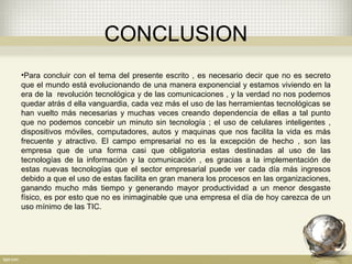 CONCLUSION
 
•Para concluir con el tema del presente escrito , es necesario decir que no es secreto
que el mundo está evolucionando de una manera exponencial y estamos viviendo en la
era de la revolución tecnológica y de las comunicaciones , y la verdad no nos podemos
quedar atrás d ella vanguardia, cada vez más el uso de las herramientas tecnológicas se
han vuelto más necesarias y muchas veces creando dependencia de ellas a tal punto
que no podemos concebir un minuto sin tecnología ; el uso de celulares inteligentes ,
dispositivos móviles, computadores, autos y maquinas que nos facilita la vida es más
frecuente y atractivo. El campo empresarial no es la excepción de hecho , son las
empresa que de una forma casi que obligatoria estas destinadas al uso de las
tecnologías de la información y la comunicación , es gracias a la implementación de
estas nuevas tecnologías que el sector empresarial puede ver cada día más ingresos
debido a que el uso de estas facilita en gran manera los procesos en las organizaciones,
ganando mucho más tiempo y generando mayor productividad a un menor desgaste
físico, es por esto que no es inimaginable que una empresa el día de hoy carezca de un
uso mínimo de las TIC.
 