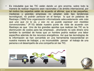 • Es indudable que las TIC están dando un giro enorme, sobre todo la
manera de realizar negocios sean nacionales o de ámbito internacional, por
tal motivo los expertos están de acuerdo al afirmar, que si las pequeñas,
medianas y grandes empresas no adoptan este tipo tendencias
tecnológicas, no podrán perdurar en el tiempo lo que en palabras de
Restrepo (1999)”Una organización informatizada adecuadamente vale más
que una que no lo es, y eso no se puede expresar con medidas
convencionales.” (P.10) desde nuestro punto de vista de acuerdo con
Restrepo es que Uno de los grandes aportes que realizan las TIC es la
disminución de costos para las empresas , ahorrando no solo dinero sino
también la cantidad de horas que un hombre podría realizar una labor
específica además de los recursos energéticos. Así que las tecnologías de
la información se han convertido en una herramienta trascendental en
nuestra manera de trabajar, y es inconcebible pensar el trabajo de una
persona o el desempeño de una compañía sin las TIC.
 