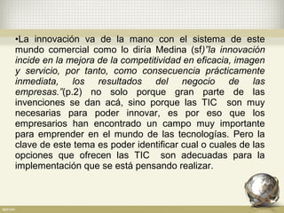•La innovación va de la mano con el sistema de este
mundo comercial como lo diría Medina (sf)”la innovación
incide en la mejora de la competitividad en eficacia, imagen
y servicio, por tanto, como consecuencia prácticamente
inmediata, los resultados del negocio de las
empresas.”(p.2) no solo porque gran parte de las
invenciones se dan acá, sino porque las TIC son muy
necesarias para poder innovar, es por eso que los
empresarios han encontrado un campo muy importante
para emprender en el mundo de las tecnologías. Pero la
clave de este tema es poder identificar cual o cuales de las
opciones que ofrecen las TIC son adecuadas para la
implementación que se está pensando realizar.
 
