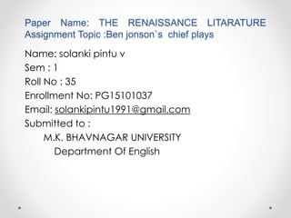 Paper Name: THE RENAISSANCE LITARATURE
Assignment Topic :Ben jonson`s chief plays
Name: solanki pintu v
Sem : 1
Roll No : 35
Enrollment No: PG15101037
Email: solankipintu1991@gmail.com
Submitted to :
M.K. BHAVNAGAR UNIVERSITY
Department Of English
 